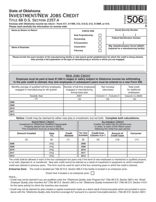 State of Oklahoma
Investment/New Jobs Credit
                                                                                                                               506
                                                                                                                                                   2




                                                                                                                          FORM
                                                                                                                                                   0
Title 68 O.S. Section 2357.4
                                                                                                                                                   0
Enclose with Oklahoma income tax return - Form 511, 511NR, 512, 512-S, 513, 513NR, or 514.
                                                                                                                                                   8
Please read carefully the information on reverse side.
                                                                                                                  Social Security Number
  Name as Shown on Return                                                      CHECK ONE

                                                                    Sole Proprietorship
                                                                                                             Federal Identification Number
                                                                    Partnership
                                                                    S-Corporation
                                                                                                         Mfg. Sales/Exemption Permit (MSEP)
                                                                    Corporation
  Name of Business
                                                                                                         (required for a manufacturing facility)
                                                                    Fiduciary


   Please furnish the exact location of the manufacturing facility or web search portal establishment for which the credit is being claimed.
                      Also provide a full explanation of the type of manufacturing or activity in which you are engaged.




                                                            New Jobs Credit
      Employee must be paid at least $7,000 in wages or salary subject to Oklahoma income tax withholding
    in the year credit is claimed. Any new employees in subsequent years must be entered on a new Form 506.
  Monthly average of qualified full-time employees        Number of full-time employees            Net increase                   Total credit
    engaged in manufacturing for 4th quarter               engaged in manufacturing                 (decrease)                   for additional
                                                               during base year                                                   employees
                                                                       2007
                      Taxable Year                                                          Column 1 - Column 2               Column 3 x $500
                          (1)                                           (2)	                                                         (4)
                                                                                   	        	      	(3)	   	              	
2008
2009
2010
2011
2012
       Notice: Credit may be claimed for either new jobs or investment, but not both. Complete both calculations.
                    Investment Credit                                             Allowable Credit
          Investment in Oklahoma Qualified Depreciable                                    Credits not used may be carried over,
               Property placed into service in 2008.                                       in order, to each of the fifteen years
            This investment must be at least $50,000.                                      following the initial five year period.
                                                                                        Credit from
                                                                         Tax Year
                                                           Credit
        Amount invested                                                                                     Amount of               Carryover
                                          Rate
                                                                                       Column 4 or 7
                                                                         Available
                                                          Allowed                                           Credit Used
                                           1%
                (5)                        (6)               (7)             (8)             (9)                  (10)                   (11)
2008                                                                        2008
                                          (1%)
2009                                                                        2009
                                          (1%)
2010                                                                        2010
                                          (1%)
2011                                                                        2011
                                          (1%)
2012                                                                        2012
                                          (1%)
The credit shall be allowed in each of the four subsequent tax years only if the level of new employees is maintained or qualified property
is not sold, disposed of, or transferred. New jobs credit cannot be claimed as a result of investment in equipment on which investment
credit was claimed in previous years. This form must be used for each of the four remaining years in which the credit is claimed.
Enterprise Zone:      The credit is doubled per Title 62 O.S. Section 690.4 if the facility is located in an enterprise zone.
                                       Check here if located in an enterprise zone:
Notice...
• Credit may not be claimed if you are qualified under the “Oklahoma Quality Jobs Program Act” (Title 68 O.S. Section 3601), the “Small
  Employer Quality Jobs Incentive Act” (Title 68 O.S. Section 3901) or the “Oklahoma Quality Investment Act” (Title 68 O.S. Section 4101)
  for the same activity for which the incentive was received.
• Credit may not be claimed for jobs created or capital investments made as a direct result of bond proceeds which are provided in accor-
  dance with the “Oklahoma Quality Jobs Incentive Leverage Act” pursuant to a second irrevocable election. (Title 68 O.S. Section 3651)
 