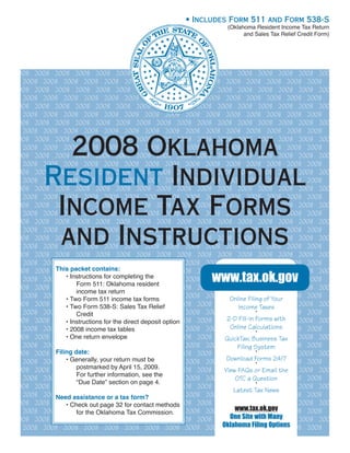 • Includes Form 511 and Form 538-S
                                                            (Oklahoma Resident Income Tax Return
                                                                  and Sales Tax Relief Credit Form)




2008 2008 2008 2008 2008 2008 2008 2008 2008 2008 2008 2008 2008 2008 2008 2008
  2008 2008 2008 2008 2008 2008 2008 2008 2008 2008 2008 2008 2008 2008 2008
2008 2008 2008 2008 2008 2008 2008 2008 2008 2008 2008 2008 2008 2008 2008 2008
  2008 2008 2008 2008 2008 2008 2008 2008 2008 2008 2008 2008 2008 2008 2008
2008 2008 2008 2008 2008 2008 2008 2008 2008 2008 2008 2008 2008 2008 2008 2008
  2008 2008 2008 2008 2008 2008 2008 2008 2008 2008 2008 2008 2008 2008 2008
2008 2008 2008 2008 2008 2008 2008 2008 2008 2008 2008 2008 2008 2008 2008 2008
  2008 2008 2008 2008 2008 2008 2008 2008 2008 2008 2008 2008 2008 2008 2008


          2008 Oklahoma
2008 2008 2008 2008 2008 2008 2008 2008 2008 2008 2008 2008 2008 2008 2008 2008
  2008 2008 2008 2008 2008 2008 2008 2008 2008 2008 2008 2008 2008 2008 2008
2008 2008 2008 2008 2008 2008 2008 2008 2008 2008 2008 2008 2008 2008 2008 2008


        Resident Individual
  2008 2008 2008 2008 2008 2008 2008 2008 2008 2008 2008 2008 2008 2008 2008
2008 2008 2008 2008 2008 2008 2008 2008 2008 2008 2008 2008 2008 2008 2008 2008
  2008 2008 2008 2008 2008 2008 2008 2008 2008 2008 2008 2008 2008 2008 2008
2008 2008 2008 2008 2008 2008 2008 2008 2008 2008 2008 2008 2008 2008 2008 2008


         Income Tax Forms
  2008 2008 2008 2008 2008 2008 2008 2008 2008 2008 2008 2008 2008 2008 2008
2008 2008 2008 2008 2008 2008 2008 2008 2008 2008 2008 2008 2008 2008 2008 2008
  2008 2008 2008 2008 2008 2008 2008 2008 2008 2008 2008 2008 2008 2008 2008
2008 2008 2008 2008 2008 2008 2008 2008 2008 2008 2008 2008 2008 2008 2008 2008


         and Instructions
  2008 2008 2008 2008 2008 2008 2008 2008 2008 2008 2008 2008 2008 2008 2008
2008 2008 2008 2008 2008 2008 2008 2008 2008 2008 2008 2008 2008 2008 2008 2008
  2008 2008 2008 2008 2008 2008 2008 2008 2008 2008 2008 2008 2008 2008 2008
2008 2008 2008 2008 2008 2008 2008 2008 2008 2008 2008 2008 2008 2008 2008 2008
  2008 2008 2008 2008 2008 2008 2008 2008 2008 2008 2008 2008 2008 2008 2008
2008 2008 2008 packet contains:
          This 2008 2008 2008 2008 2008 2008 2008 2008 2008 2008 2008 2008 2008
                                                       www.tax.ok.gov
              • Instructions for completing the
  2008 2008 2008 2008 2008 2008 2008 2008 2008 2008 2008 2008 2008 2008 2008
                  Form 511: Oklahoma resident
2008 2008 2008 2008 2008 2008 2008 2008 2008 2008 2008 2008 2008 2008 2008 2008
                  income tax return
  2008 2008 2008 Form 511 income tax forms 2008 2008 2008 2008 2008 of Your 2008 2008
                     2008 2008 2008 2008                    Online Filing 2008
              • Two
2008 2008 2008Two Form 538-S: Sales 2008 2008 2008 2008 2008 2008 2008 2008 2008 2008
                  2008 2008 2008 Tax Relief
              •                                                Income Taxes
  2008 2008 2008 2008 2008 2008 2008 2008 2008 2008 2008 2008 2008 2008 2008
                                                                       •
                  Credit
              • 2008 2008 2008 2008 2008 2008 2008 2008 2008 Forms with
                                                           2-D Fill-in 2008 2008 2008 2008
2008 2008 2008Instructions for the direct deposit option
                                                            Online Calculations
  2008 2008 2008 2008 2008tables 2008 2008 2008 2008 2008 2008 2008 2008 2008
              • 2008 income tax 2008                                   •
2008 2008 2008One return envelope 2008 2008 2008 2008 2008 2008Business 2008 2008 2008
              • 2008 2008 2008                            QuickTax: 2008 Tax
  2008 2008 2008 2008 2008 2008 2008 2008 2008 2008 2008 2008 2008 2008 2008
                                                               Filing System
2008 2008 2008 date: 2008 2008 2008 2008 2008 2008 2008 2008 • 2008 2008 2008 2008
          Filing 2008
                                                           Download Forms 24/7
  2008 2008 2008 2008 your return must2008 2008 2008 2008 2008 2008 2008 2008 2008
              • Generally, 2008 2008 be                                •

2008 2008 2008 2008 2008 by April 15, 2009.
                  postmarked 2008 2008 2008 2008 2008 2008 2008 2008 2008 2008 2008
                                                          View FAQs or Email the
                  For further information, see the
  2008 2008 2008 2008 2008 2008 2008 2008 2008 2008 2008 2008 2008 2008 2008
                                                              OTC a Question
                  “Due Date” section on page 4.                        •
2008 2008 2008 2008 2008 2008 2008 2008 2008 2008 2008 2008 2008 2008 2008 2008
                                                             Latest Tax News
  2008 2008 2008 2008 2008 tax form?
          Need assistance or a 2008 2008 2008 2008 2008 2008 2008 2008 2008 2008
2008 2008 2008Check out page 2008 contact methods
              • 2008 2008 32 for 2008 2008 2008 2008 2008 2008 2008 2008 2008 2008
                                                              www.tax.ok.gov
  2008 2008 2008 2008 2008 2008 2008 2008 2008 2008 2008 2008 2008 2008 2008
                  for the Oklahoma Tax Commission.
2008 2008 2008 2008 2008 2008 2008 2008 2008 2008 2008 2008 with Many
                                                            One Site 2008 2008 2008 2008
  2008 2008 2008 2008 2008 2008 2008 2008 2008 2008 2008 2008 Options
                                                         Oklahoma Filing2008 2008 2008
 