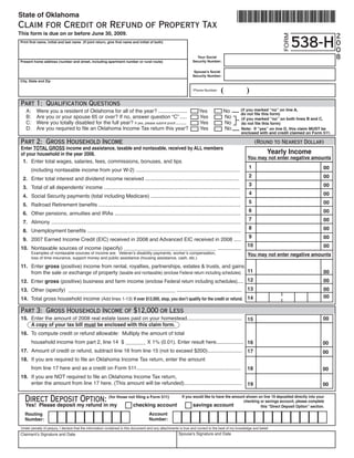 State of Oklahoma
Claim for Credit or Refund of Property Tax
This form is due on or before June 30, 2009.
                                                                                                                                                                                                      2




                                                                                                                                                                          FORM
                                                                                                                                                                               538-H                  0
Print first name, initial and last name (If joint return, give first name and initial of both)

                                                                                                                                                                                                      0
                                                                                                                                                                                                      8
                                                                                                                     Your Social
                                                                                                                   Security Number:
Present home address (number and street, including apartment number or rural route)

                                                                                                                    Spouse’s Social
                                                                                                                   Security Number:
City, State and Zip


                                                                                                                                      (                 )
                                                                                                                    Phone Number:



 Part 1: Qualification Questions
                                                                                                                                                      (if you marked “no” on line A,
   A:        Were you a resident of Oklahoma for all of the year? ....................                                 Yes             No             do not file this form)
   B:        Are you or your spouse 65 or over? If no, answer question “C” .....                                       Yes             No             (if you marked “no” on both lines B and C,
   C:        Were you totally disabled for the full year? If yes, please submit proof........                          Yes             No             do not file this form)
 	 D:	       Are	you	required	to	file	an	Oklahoma	Income	Tax	return	this	year?	                                        Yes	            No             Note: If “yes” on line D, this claim MUST be
                                                                                                                                                      enclosed with and credit claimed on Form 511.

 Part 2: Gross Household Income                                                                                                                               (Round to Nearest Dollar)
 Enter TOTAL GROSS income and assistance, taxable and nontaxable, received by ALL members
                                                                                                                                                                   Yearly Income
 of your household in the year 2008.
                                                                                                                                                         You may not enter negative amounts
  1. Enter total wages, salaries, fees, commissions, bonuses, and tips
                                                                                                                                                         1                                     00
 							(including	nontaxable	income	from	your	W-2)	........................................................................
                                                                                                                                                         2                                     00
     2. Enter total interest and dividend income received .................................................................
                                                                                                                                                         3                                     00
     3. 	 otal	of	all	dependents’	income	..............................................................................................
        T
                                                                                                                                                         4                                     00
     4. 	Social	Security	payments	(total	including	Medicare)	..............................................................
                                                                                                                                                         5                                     00
     5. 	Railroad	Retirement	benefits	..................................................................................................
                                                                                                                                                         6                                     00
     6. Other pensions, annuities and IRAs .......................................................................................
                                                                                                                                                         7                                     00
     7. Alimony ...................................................................................................................................
                                                                                                                                                         8                                     00
     8. 	 nemployment	benefits	..........................................................................................................
        U
                                                                                                                                                         9                                     00
     9. 	2007	Earned	Income	Credit	(EIC)	received	in	2008	and	Advanced	EIC	received	in	2008	.....
                                                                                                                                                         10                                    00
 10. Nontaxable	sources	of	income	(specify)	________________________________	................
 	     	 Examples	of	nontaxable	sources	of	income	are:		Veteran’s	disability	payments,	worker’s	compensation,	                                           You may not enter negative amounts
 	     	 loss	of	time	insurance,	support	money	and	public	assistance	(housing	assistance,	cash,	etc.)

 11. Enter gross	(positive)	income	from	rental,	royalties,	partnerships,	estates	&	trusts,	and	gains	
 	 	 from	the	sale	or	exchange	of	property	(taxable	and	nontaxable) (enclose	Federal	return	including	schedules) . 11                                                                          00
 12. Enter gross	(positive)	business	and	farm	income	(enclose	Federal	return	including	schedules).... 12                                                                                       00
                                                                                                                                                         13                                    00
 13. 	Other	(specify)		_____________________________________	.............................................
                                                                                                                                                                                               00
 14. Total	gross	household	income	(Add	lines	1-13) If over $12,000, stop, you don’t qualify for the credit or refund. 14

 Part 3: Gross Household Income of $12,000 or Less
 15.	 Enter	the	amount	of	2008	real	estate	taxes	paid	on	your	homestead......................................                                                                                  00
                                                                                                                                                         15
      A copy of your tax bill must be enclosed with this claim form.
 16.	 To	compute	credit	or	refund	allowable:		Multiply	the	amount	of	total	
 	 	 household	income	from	part	2,	line	14		$	_______	X	1%	(0.01).	Enter	result	here................... 16                                                                                    00
 17.	 Amount	of	credit	or	refund,	subtract	line	16	from	line	15	(not	to	exceed	$200)........................		 17                                                                             00
 18.	 If	you	are	required	to	file	an	Oklahoma	Income	Tax	return,	enter	the	amount	
 	 	 from	line	17	here	and	as	a	credit	on	Form	511........................................................................                               18                                   00
 19.	 If	you	are	NOT	required	to	file	an	Oklahoma	Income	Tax	return,	
 	 	 enter	the	amount	from	line	17	here.	(This	amount	will	be	refunded)........................................                                          19                                   00


      Direct Deposit Option: (for those not filing a Form 511)                                              If you would like to have the amount shown on line 19 deposited directly into your
                                                                                                                                               checking or savings account, please complete
      Yes! Please deposit my refund in my                                   checking account                       savings account                      this “Direct Deposit Option” section.
                                                                                       Account
      Routing
                                                                                       Number:
      Number:
 Under penalty of perjury, I declare that the information contained in this document and any attachments is true and correct to the best of my knowledge and belief.
                                                                                                          Spouse’s Signature and Date
Claimant’s Signature and Date
 