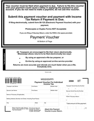 This voucher must be filed when payment is due. Failure to file this voucher
                  with your payment could cause a delay in applying the payment to your
                  account. If you do not need to make a payment, do not use this voucher.


                    Submit this payment voucher and payment with Income
                                 Tax Return if Payment is Due.
                         If filing electronically, submit form 80-125 (Electronic Payment Voucher) with your
                                                                payment.

                                                      Photocopies or Duplex Forms NOT Acceptable

                                               If you are filing a Fiduciary Return, enter the FEIN in the space provided.


                                                              Payment Voucher
                                                                           At Bottom of Page




                                         All Taxpayers are encouraged to file their return electronically.
Tax Information




                                          Mississippi allows returns to be filed electronically two ways:

                                           .           By using an approved e-file tax preparer, or

                                           .           On-line by using an approved on-line service provider

                                Returns are more accurate and refunds are much faster when you e-file.
                                                          Everybody wins.

                                                                                         Cut on Line



              Form 80-106-08-8-1-000 Rev. (05/08)

                                                                                     MISSISSIPPI
                                                                                                                                                                                      IIT
                                                                                                                                                       2008
                                                                      Payment Voucher For Individual
                          801060881000
                                                                               Income Tax
                                                                                                                                           Taxpayer Social Security Number
                  Taxpayer Last Name                             First Name                       Middle Initial
                                                                                                                                                                                  .. . . . . . . .    .........
                                                                                                                                                       .. . . . .. . . ..
                                                                                                                   .. . . . . . . . . .. . . . .                                                       .
                                                                                                                                                                                           .                     .          .
                                                                                                                                                                                  .                    .
                                                                                                                                                                                           .                     .
                                                                                                                                                       .
                                                                                                                   .                  .                                                                                     .
                                                                                                                                                                        .
                                                                                                                                               .                .
                                                                                                                            .                                                     .
                                                                                                                                                                              -                        .
                                                                                                                                                                                           .                     .
                                                                                                                                                       .
                                                                                                                                                   -
                                                                                                                   .                  .                                                                                     .
                                                                                                                                                                        .
                                                                                                                                               .                .
                                                                                                                            .                                                     .                    .
                                                                                                                                                                                           .                     .
                                                                                                                                                       .
                                                                                                                   .                  .                                                                                     .
                                                                                                                                                                        .
                                                                                                                                               .                .
                                                                                                                            .                                                     . . . . .. . . .     . . . . . .. . . .
                                                                                                                                                       . . . . .. . . . .
                                                                                                                   . . . . .. . . . .. . . ..                                                                               .
                                                                                                                                                                                  .                  .
                                                                                                                                                       .
                                                                                                                    .
                                                                                                  Middle Initial
                  Spouse Last Name                               First Name                                                                Spouse Social Security Number
                                                                                                                                                                                  .. . . . . . . .
                                                                                                                                                                                           .         .........
                                                                                                                                                       .. . . . . . . . . .
                                                                                                                   .. . . . .. . . . .. . . ..                                                         .         .          .
                                                                                                                                                                                  .                    .
                                                                                                                                                                                           .                     .
                                                                                                                                                       .
                                                                                                                   .                 .                                                                                      .
                                                                                                                                                                          .
                                                                                                                                             .                  .
                                                                                                                            .                                                     .
                                                                                                                                                                              -                        .
                                                                                                                                                                                           .                     .
                                                                                                                                                       .
                                                                                                                                                   -
                                                                                                                   .                 .                                                                                      .
                                                                                                                                                                          .
                                                                                                                                             .                  .
                                                                                                                            .                                                     .                    .
                                                                                                                                                                                           .                     .
                                                                                                                                                       .
                                                                                                                   .                 .                                                                                      .
                  Name of Fiduciary (If Applicable)                                                                                                                       .
                                                                                                                                             .                  .
                                                                                                                            .                                                     ........           . . . . . . .. . . .
                                                                                                                                                       . . . . .. . . . .
                                                                                                                   . . . . .. .. . ... . . ..                                     .                                         .
                                                                                                                                                        .
                                                                                                                    .

                                                                                                                                           FEIN if Fiduciary Return
                                                                                                                                                                  . . . . . . . . .. . . . . . .        .. . . .
                                                                                                                                               .. . . . . . . .                                           .
                                                                                                                    ...   . .. . .   .                             .
                                                                                                                                                        .                  .       .                             .
                                                                                                                                                                                           .
                  Mailing Address (Number and Street, Including Rural Route)                                                           .
                                                                                                                   .                           .                                                         .
                                                                                                                                                                   .
                                                                                                                                                        .                  .       .                             .
                                                                                                                                                                                           .
                                                                                                                            .          .
                                                                                                                   .                           .                                                         .
                                                                                                                                                                   .
                                                                                                                                                        .                  .       .                             .
                                                                                                                                                                                           .
                                                                                                                            .
                                                                                                                                           -
                                                                                                                                       .
                                                                                                                   .                           .                                                         .
                                                                                                                                                                   .
                                                                                                                                                        .                  .       .                             .
                                                                                                                                                                                           .
                                                                                                                            .          .
                                                                                                                   .                           .                                                         .
                                                                                                                                                                   .
                                                                                                                                                        .                  .       .
                                                                                                                                                                                                        . . . . ..
                                                                                                                                                                                           .
                                                                                                                            .
                                                                                                                                      ..
                                                                                                                   ...                                            ................
                                                                                                                                               ........
                                                                                                                   .      . . .. .

                  City                                                                  Zip
                                                                       State
                                                                                                                                           Total amount of this payment
                                                                                                                                     . . . . . . . . . . .. . . .    .. . . . . . . . . . . . .      .. . . . . .
                                                                                                                                                                                .
                                                                                                                                     .
                                                                                                                                                         .
                                                                                                                                               .                                         .            .
                                                                                                                                                                                .                               .
                                                                                                                                                                      .
                                                                                                                                     .
                                                                                                                                                         .
                                                                                                                                               .                                         .            .
                                                                                                                                                                                .                               .
                                                                                                                                                                      .
                                                                                                                                     .
                              Return this form with check or Print Social Security
                                                                                                                                                                                                              .00
                                                                                                                                                         .
                                                                                                                                               .                                         .            .
                                                                                                                                                                      . . . . . .. . . . . . . .
                                                                                                                                                                                                                .
                                                                                                                                                                      .
                                                                                                                                     .
                                                                                                                                     . . . . . . . . . . .. . . .                                    .. . . . . .
                                                                                                                                                                                .
                              money order payable to: State Number on check.                                                         .                               .                   .
                                                                                        Attach this Payment
                              Tax Commission.                Include Spouse SSN
                                                                                        Voucher to your Return.
                                                             if JOINT ACCOUNT.
 