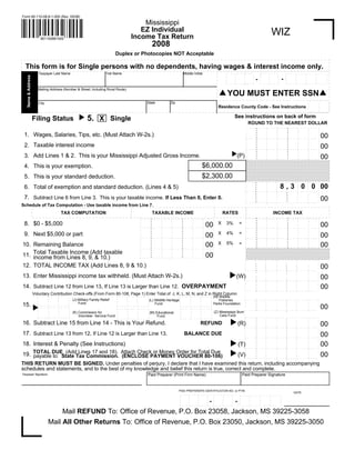 Form 80-110-08-8-1-000 (Rev. 05/08)

                                                                                                          Mississippi
                                                                                                         EZ Individual                                                                                                                                           WIZ
                                                                                                      Income Tax Return
                         801100881000
                                                                                                                              2008
                                                                                      Duplex or Photocopies NOT Acceptable

  This form is for Single persons with no dependents, having wages & interest income only.
                                                                                                                                                                                                                                                    .. . . . . . . . . .
                                                                                                                                                                                                             .. . . . . . . . . ... . . . .                                      .. . . . . . . .      .. . . . . .. . . .
                       Taxpayer Last Name                                       First Name                                                                       Middle Initial                                                                                                           .                                   .
                                                                                                                                                                                                                                                                                 .                       .
                                                                                                                                                                                                                                                                                          .                        .
                                                                                                                                                                                                                                                    .
                                                                                                                                                                                                             .                  .
   Name & Address




                                                                                                                                                                                                                                                                                                                              .
                                                                                                                                                                                                                                                                       .
                                                                                                                                                                                                                                          .                  .
                                                                                                                                                                                                                      .                                                          .
                                                                                                                                                                                                                                                                             -                           .
                                                                                                                                                                                                                                                                                          .                        .
                                                                                                                                                                                                                                                    .
                                                                                                                                                                                                             .                  .
                                                                                                                                                                                                                                              -                                                                               .
                                                                                                                                                                                                                                                                       .
                                                                                                                                                                                                                                          .                  .
                                                                                                                                                                                                                      .                                                          .                       .
                                                                                                                                                                                                                                                                                          .                        .
                                                                                                                                                                                                                                                    .
                                                                                                                                                                                                             .                  .                                                                                             .
                                                                                                                                                                                                                                                                       .
                                                                                                                                                                                                                                          .                  .
                                                                                                                                                                                                                      .                                                          .
                                                                                                                                                                                                                                                                                                       . . . . . . .. . . .
                                                                                                                                                                                                                                                                                 . . . . .. . . .
                                                                                                                                                                                                                                                    . . . . .. . . . .
                                                                                                                                                                                                             . . . . .. . . . ... .. . . .                                                                                    .
                                                                                                                                                                                                                                                     .
                                                                                                                                                                                                              .

                       Mailing Address (Number & Street, Including Rural Route)
                                                                                                                                                                                                         YOU MUST ENTER SSN 
                                                                                                                                                                                                                                                                                                               ........
                                                                                                                                                                                                                                                                                                           .                      .
                                                                                                                                                                                                                                                                                                                       .
                                                                                                                                                   Zip
                                                                                                                          State
                       City                                                                                                                                                                                                                                                                                .                      .
                                                                                                                                                                                                                                                                                                                       .
                                                                                                                                                                                                                                                                                                           .                      .
                                                                                                                                                                                                                                                                                                                       .
                                                                                                                                                                                                        Residence County Code - See Instructions                                                           .                      .
                                                                                                                                                                                                                                                                                                                       .
                                                                                                                                                                                                                                                                                                           .                      .
                                                                                                                                                                                                                                                                                                                       .
                                                                                                                                                                                                                                                                                                               . . . . . .. . .
                                                             




                                                                                                                                                                                                                      See instructions on back of form
                                                                   5. X Single
                    Filing Status
                                                                                                                                                                                                                                     ROUND TO THE NEAREST DOLLAR
                                                                                                                                                                                                                                         . . . . . . . . ..                   . . . .. . . . .
                                                                                                                                                                                                                                 ..                             . . . .. .                          . . . . . ...      .
                                                                                                                                                                                                                                               .                                    .
                                                                                                                                                                                                                                                          .            .                      .           .            .
                                                                                                                                                                                                                                  .            .                                    .
                                                                                                                                                                                                                                                          .            .                      .           .            .
                                                                                                                                                                                                                                  .            .                                    .
 1. Wages, Salaries, Tips, etc. (Must Attach W-2s.)                                                                                                                                                                                                       .            .                      .           .
                                                                                                                                                                                                                                                                                                                           00
                                                                                                                                                                                                                                                                                                                       .
                                                                                                                                                                                                                                  .            .                                    .
                                                                                                                                                                                                                                                          .            .                      .           .            .
                                                                                                                                                                                                                                 .. .    . . . . . . . . ..                   . . . .. . . . .
                                                                                                                                                                                                                                                                . . . .. .                          . . . . . ...      .
                                                                                                                                                                                                                                  .            .                                    .
                                                                                                                                                                                                                                                          .            .                      .           .            .
                                                                                                                                                                                                                                  .            .                                    .
                                                                                                                                                                                                                                                          .            .                      .           .            .
                                                                                                                                                                                                                                  .            .                                    .
 2. Taxable interest income                                                                                                                                                                                                                               .            .                      .           .
                                                                                                                                                                                                                                                                                                                           00
                                                                                                                                                                                                                                                                                                                       .
                                                                                                                                                                                                                                  .            . . . . . ...                        .. . . . ..
                                                                                                                                                                                                                                                                       .                                  .            .
                                                                                                                                                                                                                                 .. .    . . ..                               . . ..
                                                                                                                                                                                                                                                                . . . .. .                          . . . . . ...      .
                                                                                                                                                                                                                                  .            .                                    .
                                                                                                                                                                                                                                                          .            .                      .           .            .




                                                                                                                                                                                                                  
                                                                                                                                                                                                                                  .            .                                    .
                                                                                                                                                                                                                                                          .            .                      .           .            .
                                                                                                                                                                                                                                  .            .                                    .
 3. Add Lines 1 & 2. This is your Mississippi Adjusted Gross Income.                                                                                                                                                    (P)                               .            .                      .           .
                                                                                                                                                                                                                                                                                                                           00
                                                                                                                                                                                                                                                                                                                       .
                                                                                                                                                                                                                                  .
                                                                                                                                                                                                                                        . . . .. . . . .                     . . . .. . . . .
                                                                                                                                                                                                                                                          .            .                      .           .            .
                                                                                                                                                                                                                                 .. .                          . . . .. .                          . . . ... . . .
                                                                                                                                                                                                                                  .

                                                                                                                                                                                     $6,000.00
 4. This is your exemption.                                                                                                                                                                                                        .
                                                                                                                                                                                                                                   .
                                                                                                                                                                                                                                   .
                                                                                                                                                                                     $2,300.00
 5. This is your standard deduction.                                                                                                                                                                                               .
                                                                                                                                                                                                                                   .
                                                                                                                                                                                                                                 .. . . . . .. . . .                 .. . . . . . . . .       . . . . .. . . . . .
                                                                                                                                                                                                                                                          .. . . .
                                                                                                                                                                                                                                   .                                   .                                         .
                                                                                                                                                                                                                                                                                              .        .
                                                                                                                                                                                                                                             .             .
                                                                                                                                                                                                                                   .                                   .
                                                                                                                                                                                                                                                                             8 , 3 .... .0 . .... . 0. . ... 00
                                                                                                                                                                                                                                             .
 6. Total of exemption and standard deduction. (Lines 4 & 5)                                                                                                                                                                                               .
                                                                                                                                                                                                                                   .                                   .
                                                                                                                                                                                                                                             .             .
                                                                                                                                                                                                                                   .                                   .
                                                                                                                                                                                                                                  .. . . . . . . . . .     ....       .. . . . . . . . . .
                                                                                                                                                                                                                                                           .                              .         .
                                                                                                                                                                                                                                                                                               .                       .
                                                                                                                                                                                                                                             .             .
                                                                                                                                                                                                                                   .                                   .
                                                                                                                                                                                                                                                                                 .             .          .            .
                                                                                                                                                                                                                                             .             .
                                                                                                                                                                                                                                   .                                   .
                                                                                                                                                                                                                                                                                 .             .          .            .
                                                                                                                                                                                                                                             .
 7. Subtract Line 6 from Line 3. This is your taxable income. If Less Than 0, Enter 0.                                                                                                                                                                     .
                                                                                                                                                                                                                                   .                                   .
                                                                                                                                                                                                                                                                                                                           00
                                                                                                                                                                                                                                                                                 .             .          .            .
                                                                                                                                                                                                                                             .             .
                                                                                                                                                                                                                                   .                                   .
                                                                                                                                                                                                                                                                       . . . . . .. . . .      .          .            .
                                                                                                                                                                                                                                   . . . . .. . . . .      .                                   . ...      . . ...
                                                                                                                                                                                                                                  .                        ....
                                                                                                                                                                                                                                                           .          .
Schedule of Tax Computation - Use taxable income from Line 7.
                                             TAX COMPUTATION                                                                  TAXABLE INCOME                                                               RATES                                                   INCOME TAX
                                                                                                                                                                                                                                     . . . . . . . . . .. .                  . . . .. . . . . . . . . . . . . .
                                                                                                                                                                                                                                                                 . . .. .
                                                                                                                                                                                           . ... .
                                                                                                                .                                          . . . .. . . . .
                                                                                                                     . . . .. . . . . .                                                                                                                                                      .        .
                                                                                                                                                                               . . . ..
                                                                                                                                        .    . . . .. .                                                                          .
                                                                                                                                                                                                                                             .                                     .
                                                                                                                                                                                                                                                        .             .                      .       .
                                                                                                                                                                                                  .
                                                                                                                .                                                .
                                                                                                                            .                                                                                                                                                                                    .
                                                                                                                                                                           .         .                                           .
                                                                                                                                                    .                                                                                        .                                     .
                                                                                                                                                                                                                                                        .             .                      .       .
                                                                                                                                       .                                                          .
                                                                                                                .                                                .
                                                                                                                            .                                                                                                                                                                                    .
                                                                                                                                                                           .         .                                           .
 8. $0 - $5,000                                                                                                                                                                                        X                   =
                                                                                                                                                                                                             3%
                                                                                                                                                                                          00
                                                                                                                                                    .
                                                                                                                                                                                                                                                                                                                           00
                                                                                                                                                                                                                                             .                                     .
                                                                                                                                                                                                                                                        .             .                      .       .
                                                                                                                                       .                                                          .
                                                                                                                .                                                .
                                                                                                                            .                                                                                                                                                      .. . . . .. . . . .. . . . . ..
                                                                                                                                                                           .         .                                           .
                                                                                                                                                    .                                                                                        . . . . . ... .          .
                                                                                                                                       .                                                          .
                                                                                                                .                                          . . . .. . . . .
                                                                                                                     . . . .. . . . . .                                        . . . ..                                          .
                                                                                                                .                       .    . . . .. .                    .               . ... .                                   . . . ..                                . . ..
                                                                                                                                                                                                                                 .                               . . .. .
                                                                                                                                                                 .                                                                                                                                               .
                                                                                                                            .                                                                                                    .
                                                                                                                                                                           .         .
                                                                                                                                                    .                                                                                        .                                     .
                                                                                                                                                                                                                                                        .             .                      .       .
                                                                                                                                       .                                                          .
                                                                                                                .                                                .                                                                                                                                               .
                                                                                                                            .                                                                                                    .
                                                                                                                                                                           .         .
                                                                                                                                                    .                                                                                        .                                     .
                                                                                                                                                                                                                                                        .             .                      .       .
                                                                                                                                       .                                                          .
                                                                                                                .                                                .                                                                                                                                               .
                                                                                                                            .                                                                          X     4%            =     .
                                                                                                                                                                           .         .
 9. Next $5,000 or part                                                                                                                                                                   00
                                                                                                                                                    .
                                                                                                                                                                                                                                                                                                                           00
                                                                                                                                                                                                                                             .                                     .
                                                                                                                                                                                                                                                        .             .                      .       .
                                                                                                                            . . . . . ...                                                         .
                                                                                                                .                                                .. . . . ..                                                                                                                                     .
                                                                                                                                                                                                                                 .
                                                                                                                                                                                     .
                                                                                                                                                    .
                                                                                                                                                                                                                                     . . . . . . . . . .. .                  . . . .. . . . . . . . . . . . . .
                                                                                                                                                                                                                                                        .             .                      .       .
                                                                                                                                                                                           . ... .
                                                                                                                .                                          . . ..                                                                                                                                                .
                                                                                                                     . . . ..                                                                                                    .
                                                                                                                                                                               . . . ..
                                                                                                                .                            . . . .. .                                                                          .                               . . .. .
                                                                                                                                                                                                                                             .                                     .
                                                                                                                                       .                                                          .
                                                                                                                .                                                .
                                                                                                                            .                                                                                                    .
                                                                                                                                                                           .         .
                                                                                                                                                    .                                                                                        .                                     .
                                                                                                                                                                                                                                                        .             .                      .       .
                                                                                                                                       .                                                          .
                                                                                                                .                                                                                                                                                                                                .
                                                                                                                                                                 .
                                                                                                                            .                                                                                                    .
                                                                                                                                                                           .         .
                                                                                                                                                    .                                                                                        .                                     .
                                                                                                                                                                                                                                                        .             .                      .       .
                                                                                                                                       .                                                          .
                                                                                                                                                                                                       X     5%
                                                                                                                .                                                                                                          =                                                                                     .
                                                                                                                                                                 .
                                                                                                                            .                                                                                                    .
                                                                                                                                                                           .         .
                                                                                                                                                                                          00                                                                                                                               00
10. Remaining Balance                                                                                                                               .                                                                                        .                                     .
                                                                                                                                                                                                                                                        .             .                      .       .
                                                                                                                                       .                                                          .
                                                                                                                .                                                                                                                                                                                                .
                                                                                                                                                                 .
                                                                                                                            .                                                                                                    .
                                                                                                                                                                           .         .
                                                                                                                                                    .                                                                                . . . . . . . . . .. .                  . . . .. . . . . . . . .. . . . . .
                                                                                                                                                                                                                                                                 . . .. .
                                                                                                                                       .                                                          .
                                                                                                               ..                                                                                                                .
                                                                                                                                                          . . . .. . . . ..
                                                                                                                    . . . . .. . . . ..                                        ....
                                                                                                                                            . . . .. .                               .    . ... .
                                                                                                                .                                                .
                                                                                                                            .                                              .         .
                                                                                                                                                    .
                                                                                                                                       .
11. Total Taxable Income9, & 10.)
                         (Add taxable                                                                                                                                                            .
                                                                                                                .                                                .
                                                                                                                            .                                              .         .
                                                                                                                                                    .
                                                                                                                                       .                                                         .
                                                                                                                .                                                .
                                                                                                                            .                                              .         .
                                                                                                                                                                                          00
                                                                                                                                                    .
                                                                                                                                       .                                                         .
                                                                                                                .                                                .. . . . ..
                                                                                                                    . . . . .. . . . ..
                                                                                                                                                                                     .
    income from Lines 8,                                                                                                                    . . . .. .                                    . ... .
                                                                                                               ..                                         ...                  ....
                                                                                                                                                    .                                                                                                                                               . . . . . ... .
                                                                                                                                                                                                                                 .   . . . .. .    . . ...     . . . ..   . . . .. .    . . . ..
                                                                                                                                                                                                                                                                                                                     .
                                                                                                                                                                                                                                                                                              .
                                                                                                                                                                                                                                 .                       .            .
                                                                                                                                                                                                                                            ..                                   .                                   .
                                                                                                                                                                                                                                                                                              .
                                                                                                                                                                                                                                 .
12. TOTAL INCOME TAX (Add Lines 8, 9 & 10.)                                                                                                                                                                                                              ..           .                                    .
                                                                                                                                                                                                                                                                                                                           00
                                                                                                                                                                                                                                            ..                                   .            .                      .
                                                                                                                                                                                                                                                                                              .
                                                                                                                                                                                                                                 .                       ..           .                                    .
                                                                                                                                                                                                                                            ..                                   .            .                      .
                                                                                                                                                                                                                                                                                              .
                                                                                                                                                                                                                                 .
                                                                                                                                                                                                                                                   . . . ...   . . . ..                             . . . .. . . . .
                                                                                                                                                                                                                                     . . . ... .                          . . . ... .   . . . ..
                                                                                                                                                                                                                                 .                                    .                                    .
                                                                                                                                                                                                                                                          .                                   .                      .
                                                                                                                                                                                                                                             .
                                                                                                                                                                                                                                 .
                                                                                                                                                                                                                




                                                                                                                                                                                                                                                                      .                                    .
                                                                                                                                                                                                                                                          .                       .           .                      .
                                                                                                                                                                                                                                 .
13. Enter Mississippi income tax withheld. (Must Attach W-2s.)                                                                                                                                                          (W)                                                                                                00
                                                                                                                                                                                                                                                                                                                     .
                                                                                                                                                                                                                                             .
                                                                                                                                                                                                                                 .                                    .                                    .
                                                                                                                                                                                                                                                          .                       .           .                      .
                                                                                                                                                                                                                                             .
                                                                                                                                                                                                                                 .
                                                                                                                                                                                                                                                               . . . ..                                    . . ... .
                                                                                                                                                                                                                                                   . . . ..               . . . .. .    . . . ..
                                                                                                                                                                                                                                     . . . . ..
                                                                                                                                                                                                                                 .                                                                  . . . ..
                                                                                                                                                                                                                                 .                                    .
                                                                                                                                                                                                                                                          .                       .           .                      .
                                                                                                                                                                                                                                             .
                                                                                                                                                                                                                                 .                                    .                                    .
                                                                                                                                                                                                                                                          .                       .           .                      .
                                                                                                                                                                                                                                             .
                                                                                                                                                                                                                                                                                                                           00
                                                                                                                                                                                                                                 .
14. Subtract Line 12 from Line 13, If Line 13 is Larger than Line 12. OVERPAYMENT                                                                                                                                                                                     .                                    .
                                                                                                                                                                                                                                                          .                       .           .                      .
                                                                                                                                                                                                                                             .
                                                                                                                                                                                                                                 .                                    .                                    .
                                                                                                                                                                                                                                                          .                       .           .                      .
                                                                                                                                                                                                                                             .
                                                                                                                                                                                                                                 .                             . . . ..                            . . . . .. . . .
                                                                                                                                                                                                                                                   . . . ..               . . . .. .    . . . ..
                                                                                                                                                                                                                                 .   . . . . ..
                    Voluntary. Contribution Check-offs (From Form 80-108, Page .1) .Enter Total of J, K,. L,. M, N, .and .Z in. Right Column
                      ..... ........                                                                                                                                                                                          .
                                                                  .......... . .                          . .... .. ..                                                                               (N) Wildlife
                                                                                                   .
                                 .                                                    .                      .                                                           .
                       .                   .                                                                                                      .                                .
                                                                                                                          .
                                                    .                                                                                                                                           .                             .
                                                                                                   .
                                 .                                                    .                      .                                                           .
                       .                   .                                                                              . (L) Wildlife Heritage .                                .                                                                                                               . . . . .. . . . .
                                                                                                                                                                                                                              . . . . . .. . . . .. . . . .. . . . . . . . . . .
                                                    .                                                                                                                                           .
                                                         (J) Military Family Relief                                                                                                                      Fisheries                                                              .
                                                                                                   .
                                 .                                                    .                      .                                                           .
                       .                   .                                                                                                      .                                .                                                                                                                                .
                                                                                                                                                                                                                                        .
                                                                                                                          .
                                                    .                                                                                                                                           .                             .                             .                                              .
                                                                                                                                                                                                                                                  .                   .         .
                                                                                                   .
                                 .                                                    .                      .                                                           .
                       .                   .                                                                                                      .                                .                                                                                                                                .
                                                             Fund                                                                                                                                                                       .
                                                                                                                          .
                                                    .                                                                                                                                           .
15.                                                                                                                             Fund                                                                 Parks Foundation         .                             .                                              .
                                                                                                                                                                                                                                                  .                   .
                      .. . . . . .. . . . . . . . . .                                                                                                                                                                                                                           .
                                                                                                  .. . . . . . . . . .
                                                                                      ....                                                                               . . . . . .. . . .
                                                                                                                                                  ....                                                                                                                                                              .
                                                                                                                                                                                                                                                                                                                           00
                                                                                                                                                                                                                                        .
                                                                                                                                                                                                .
                    




                                                                                      .                                   .                       .                     .                                                     .                             .                                              .
                                                                                                                                                                                                                                                  .                   .         .
                       ..............                                                                                                                                                                                                   .
                                                                                       .. . . .    .. . . . . . . . . .    .                       .. . . .              .. . . . . . . . . .    .
                                                                                                                                                                                                                             . . . . . .. . . . .. . . . . . . . . . . . . . . ..                  . . . .. . . . .
                                  .
                        .                   .                                                                              .
                                                     .                                                                                                                                           .                                                          .                                              .
                                                                                                                                                                                                                                                  .                   .
                                                                                                    .
                                  .                                                    .                      .                                                           .
                        .                   .                                                                                                      .                                .                                                                                           .
                                                                                                                           .
                                                     .                                                                                                                                           .   (Z) Mississippi    Burn
                                                         (K) Commission for                                                . (M) Educational
                                                                                                    .
                                  .                                                    .                      .                                                           .
                        .                   .                                                                                                      .                                .
                                                     .                                                                                                                                           .                            .
                                                                                                    .
                                  .                                                    .                      .                                                           .
                        .                   .                                                                                                      .                                .                    Care Fund
                                                                                                                           .
                                                     .                                                                                                                                           .
                                                             Volunteer Service Fund                                               Fund                                                                                       .. . . . . .. . . . . . . . . . . . . . . . . .                       . . . . . ...
                       .. . . . . .. . . . . . . . . .                                             .. . . . . . . . . .
                                                                                       ....                                                                              .. . . . . . . . . .
                                                                                                                                                   ....                                                                                                                                                                .
                                                                                       .                                   .                       .                                            .                             .                             .                                              .
                                                                                                                                                                                                                                                  .                   .         .                                      .
                                                                                                                                                                                                                 




                                                                                                                                                                                                                                        .
                                                                                                                                                                                                                              .                             .                                              .
                                                                                                                                                                                                                                                  .                   .         .
16. Subtract Line 15 from Line 14 - This is Your Refund.                                                                                                                                                                                                                                                               .
                                                                                                                                                                                                                                        .
                                                                                                                                                                                   REFUND                                 (R)                                                                                              00
                                                                                                                                                                                                                              .                             .                                              .
                                                                                                                                                                                                                                                  .                   .         .                                      .
                                                                                                                                                                                                                                        .
                                                                                                                                                                                                                              .         .. . . . .. . . . .. . . . . . . . . . ..                          .           .
                                                                                                                                                                                                                             .. . . . . .                                                          . . . .. . . . .
                                                                                                                                                                                                                                                            .
                                                                                                                                                                                                                                                  .                   .         .                                      .
                                                                                                                                                                                                                              .                             .                                              .
                                                                                                                                                                                                                                                  .                   .         .                                      .
                                                                                                                                                                                                                                        .
                                                                                                                                                                                                                              .                             .                                              .
                                                                                                                                                                                                                                                  .                   .         .
17. Subtract Line 13 from 12, If Line 12 is Larger than Line 13.                                                                                                                                                                                                                                                       .
                                                                                                                                                                                                                                        .
                                                                                                                                                                  BALANCE DUE                                                                                                                                              00
                                                                                                                                                                                                                              .                             .                                              .
                                                                                                                                                                                                                                                  .                   .         .                                      .
                                                                                                                                                                                                                                        .
                                                                                                                                                                                                                              .                   .. . . . .. . . . . . . . . . . .                 . . . .. . . . .   .
                                                                                                                                                                                                                              . . . . . .. . . . .          .                                              .
                                                                                                                                                                                                                                                                      .         .                                      .
                                                                                                                                                                                                                                        .
                                                                                                                                                                                                                              .                             .                                              .
                                                                                                                                                                                           