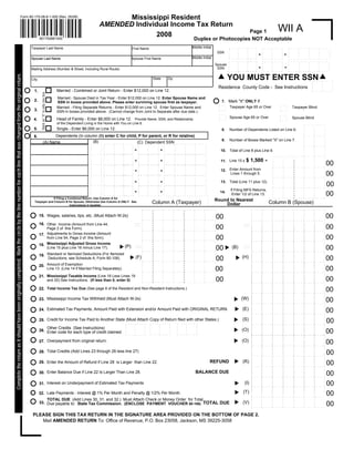 Mississippi Resident
                                                                                                                          Form 80-170-08-8-1-000 (Rev. 05/08)

                                                                                                                                                                                                                                      AMENDED Individual Income Tax Return
                                                                                                                                                                                                                                                                                                                                                                                                                                                                                                                                                                                                                                                                                                                                                                                                                                                                                                                                                                                                                                                                                                                                                                                                                                                                                                                                                           WII A
                                                                                                                                                                                                                                                                                                                                                                                  Page 1
                                                                                                                                                                                                                                                     2008
                                                                                                                                                                                                                                                                                                                                                             Duplex or Photocopies NOT Acceptable
                                                                                                                                                                      801700881000

                                                                                                                                                                                                                                                                                                                                                          Middle Initial                                                                                                                                                                                                                                                                                                                                                                                                                                                                                                                                                                                                                                                                                                                                                                                                                                                                                                                                                                                                                                                                                                                                                                                                                                                                               ..   .....                                                                                                                                                                                                                                                                                                                                     . . .. .                                                                                                                                                                                                                                                                              . . . ..                                                                                                                                                                                                                                                            ....
                                                                                                                                                                                                                                                                                                                                                                                                        ..    ....        . . . .. . . . .                                                                                                                                                                                                                                                                                                                                                                                                                                  .                                                                                                                                                                                       . . . ..                                                                                                                                                                                                     . . . ..
                                                                                                                                                               Taxpayer Last Name                                                                                                                                                                                                                                                                                                                                                                                                                                                                                                                                                                                                                                                                                                                                                                                                                                                                                                                                                                                                                                                                                                                                                                                                                                                                                                                                                                                                                                                                                 .
                                                                                                                                                                                                                                                             First Name                                                                                                                                                                                                                                                                                                                                                                                                                                                                                                                                                                                                    .
                                                                                                                                                                                                                                                                                                                                                                                                                    .                                                                                                                                                                                                                                                                                                                                                                                                                                                                                                                                                                                                                                                                                                                                                                                                                                                                                                                                                                                                                                                                                                                                                                                                                                  .                                                                                                                                                                                                                                                                                                                                                    .
                                                                                                                                                                                                                                                                                                                                                                                                                                                                                                                                                                                                                                                                                                                                                                                                                                                                                                                                                                                                                                                                                                                                                                                                                                                                                                                                                                                                                                                                                                                                                                                                                                                                  .                                                                                                                                                                                                                                                                                                                                                                                                                                                                                                                                                                                                                               .
                                                                                                                                                                                                                                                                                                                                                                                                                                                                                                                                                                                                                                                                                                                                                                                                                                                                           .
                                                                                                                                                                                                                                                                                                                                                                                                        .                       .                                                                                                                                                                                                                                                                                                                                                                                                                                                                                                                                                                                                                                                                                                                                                                                                                                                                                                                                                                                                                                                                                                                                                                                                                                                                                                                                                                                                                                                                                                                                                                                                                                                                                                                                                                                                                                                                                                                                                                                                                                                                                                                                    .
                                                                                                                                                                                                                                                                                                                                                                                                                                                                                                                                                                                                                                                                                                                                                                                                                                                                                                                                                                                                                                                                          .
                                                                                                                                                                                                                                                                                                                                                                                                                                          .
                                                                                                                                                                                                                                                                                                                                                                                                                    .                                                                                                                                                                                                                                                                                                                                                                                                                                                                                                                                                                                                                                                                                                                                                                                                                                                                   .                                                                                                                                                                                                                                                                                                                                                              .
                                                                                                                                                                                                                                                                                                                                                                                           SSN                                                                                                                                                                                                                                                                                                                                                                                                                                                                                                                                                                                                                                                                                                                                                                                                                                                                                                                                                                                                                                                                                                                                                                                                                                                                                                                                                                                                                                                                                                                                                                                                              .
                                                                                                                                                                                                                                                                                                                                                                                                                                                                                                                                                                                                                                                                                                                                                                                                                                                                                                                                                                                                                                                                                                                                                                                                                                                                                                                                                                                                                                                                                                                                                                                                                                                                  .                                                                                                                                                                                                                                                                                                                                                                                                                                                                                                                                                                                                                               .
                                                                                                                                                                                                                                                                                                                                                                                                                                                                                                                                                                                                                                                                                                                                                                                                                                                                           .
                                                                                                                                                                                                                                                                                                                                                                                                        .                       .
                                                                                                                                                                                                                                                                                                                                                                                                                                                                                                                                                                                                                                                                                                                                                                                         -                                                                                                                                                                                                                                                                                                                                                                                                                                                                                                                                                                                                                                                                                                                                            -                                                                                                                                                                                                                                                                                                                                                                                                                                                                                                                                                                                                                                                                                                                                                                                                                                                                                                                                                                                                                              .
                                                                                                                                                                                                                                                                                                                                                                                                                                                                                                                                                                                                                                                                                                                                                                                                                                                                                                                                                                                                                                                                          .
                                                                                                                                                                                                                                                                                                                                                                                                                                          .
                                                                                                                                                                                                                                                                                                                                                                                                                    .                                                                                                                                                                                                                                                                                                                                                                                                                                                                                                                                                                                                                                                                                                                                                                                                                                                                   .                                                                                                                                                                                                                                                                                                                                                              .                                                                                                                                                                                                                                                                                                                                                    .
                                                                                                                                                                                                                                                                                                                                                                                                                                                                                                                                                                                                                                                                                                                                                                                                                                                                                                                                                                                                                                                                                                                                                                                                                                                                                                                                                                                                                                                                                                                                                                                                                                                                  .                                                                                                                                                                                                                                                                                                                                                                                                                                                                                                                                                                                                                               .
                                                                                                                                                                                                                                                                                                                                                                                                                                                                                                                                                                                                                                                                                                                                                                                                                                                                           .
                                                                                                                                                                                                                                                                                                                                                                                                        .                       .                                                                                                                                                                                                                                                                                                                                                                                                                                                                                                                                                                                                                                                                                                                                                                                                                                                                                                                                                                                                                                                                                                                                                                                                                                                                                                                                                                                                                                                                                                                                                                                                                                                                                                                                                                                                                                                                                                                                                                                                                                                                                                                                    .
                                                                                                                                                                                                                                                                                                                                                                                                                                                                                                                                                                                                                                                                                                                                                                                                                                                                                                                                                                                                                                                                          .
                                                                                                                                                                                                                                                                                                                                                                                                                                          .
                                                                                                                                                                                                                                                                                                                                                                                                                    .                                                                                                                                                                                                                                                                                                                                                                                                                                                                                                                                                                                                                                                                                                                                                                                                                                                                   .                                                                                                                                                                                                                                                                                                                                                              .                                                                                                                                                                                                                                                                                                                                                    .
                                                                                                                                                                                                                                                                                                                                                                                                                                                                                                                                                                                                                                                                                                                                                                                                                                                                                                                                                                                                                                                                                                                                                                                                                                                                                                                                                                                                                                                                                                                                                                                                                                                                  .                                                                                                                                                                                                                                                                                                                                                                                                                                                                                                                                                                                                                               .
                                                                                                                                                                                                                                                                                                                                                                                                                                                                                                                                                                                                                                                                                                                                                                                                                                                                           .
                                                                                                                                                                                                                                                                                                                                                                                                        .                       .                                                                                                                                                                                                                                                                                                                                                                                                                                                                                                                                                                                                                                                                                                                                                                                                                                                                                                                                                                                                                                                                                                                                                                                                                                                                                                                                                                                                                                                                                                                                                                                                                                                                                                                                                                                                                                                                                                                                                                                                                                                                                                                                    .
                                                                                                                                                                                                                                                                                                                                                                                                                                                                                                                                                                                                                                                                                                                                                                                                                                                                                                                                                                                                                                                                    . . . ..
                                                                                                                                                                                                                                                                                                                                                                                                                          . . . . . . ..
                                                                                                                                                                                                                                                                                                                                                                                                              . . . ..                                                                                                                                                                                                                                                                                                                                                                                                                                                                                                                                                                                                                                                                                                                                                                                                                                                                  .
                                                                                                                                                                                                                                                                                                                                                          Middle Initial                                 .
                                                                                                                                                               Spouse Last Name                                                                              Spouse First Name                                                                                                                                                                                                                                                                                                                                                                                                                                                                                                                                                                                              .                                                                                                                                                                                                                                                                                                                                                                                                    ....                                                                                                                                                                                                                                                                                                                                                                  .    .....                                                                                                                                                                                                                                                                                                                                     ....                                                                                                                                                                                                                                                                                  ....                                                                                                                                                                                                                                                                ...
                                                                                                                                                                                                                                                                                                                                                                                                       ..    ....        . . . .. .. . . .                                                                                                                                                                                                                                                                                                                                                                                                                                                                                                                                                                                                                                                                                                                                                                                                                                                                                                                                                                                                                                                                                                                                                                                                            ..    . . . .. .                                                                                                                                                                                                                                                                                                                                . . .. .                                                                                                                                                                                                                                                                              . . . ..                                                                                                                                                                                                                                                            ....
                                                                                                                                                                                                                                                                                                                                                                                                                                                                                                                                                                                                                                                                                                                                                                                                                                                                           ..                                                                                                                                                                                       . . . ..                                                                                                                                                                                                     . . . ..
                                                                                                                                                                                                                                                                                                                                                                                                                                .
                                                                                                                                                                                                                                                                                                                                                                                                                    .                     .                                                                                                                                                                                                                                                                                                                                                                                                                                .                                                                                                                                                                                                                                                                                                                                                                                                                                                                                                                                                                                                                                                                                                                                                                                                                                                                                                                                                                                                                                                                                                                                                                                                                                                                                                                                                                                                                                                                                                                                                                                                                                                                                        .
                                                                                                                                                                                                                                                                                                                                                                                                                                                                                                                                                                                                                                                                                                                                                                                                                                                                                                                                                                                                                                                                          .
                                                                                                                                                                                                                                                                                                                                                                                                       .                        .                                                                                                                                                                                                                                                                                                                                                                                                                                                                                                                                                                                                                                                                                                                                                                                                                                                                                                                                                                                                                                                                                                                                                                                                                                                                                                                                                                                                                                                                                                                                                                                                                                                                                                                                                                                                                                                                 .
                                                                                                                                                                                                                                                                                                                                                                                                                                                                                                                                                                                                                                                                                                                                                                                                                                                                                                                                                                                                                                                                                                                                                                                                                                                                                                                                                                                                                                                                                                                                                                                                                                                      .
                                                                                                                                                                                                                                                                                                                                                                                                                                                                                                                                                                                                                                                                                                                                                                                                                                                                                                                                                                                                                                                                                                                                                                                                                                                                                        .                                                                                                                                                                                                                                                                                                                                                                          .                                                                                                                                                                                                                                                                                                                                        .
                                                                                                                                                                                                                                                                                                                                                                                          Spouse                    .                     .                                                                                                                                                                                                                                                                                                                                                                                                                                .                                                                                                                                                                                                                                                                                                                                                                                                                                                                                                                                                                                                                                                                                                                                                                                                                                                                                                                                                                                                                                                                                                                                                                                                                                                                                                                                                                                                                                                                                                                                                                                                                                                                                        .
                                                                                                                                                                                                                                                                                                                                                                                                                                                                                                                                                                                                                                                                                                                                                                                                                                                                                                                                                                                                                                                                                                                                                                                                                                                                                                                                                                                                                                                                                                                                                                             -
                                                                                                                                                                                                                                                                                                                                                                                                                                                                                                                                                                                                                                                                                                                                                                                                                                                                                                                                                                                                                                                                          .
                                                                                                                                                                                                                                                                                                                                                                                                                                                                                                                                                                                                                                                                                                                                                                                         -
                                                                                                                                                                                                                                                                                                                                                                                                       .                        .                                                                                                                                                                                                                                                                                                                                                                                                                                                                                                                                                                                                                                                                                                                                                                                                                                                                                                                                                                                                                                                                                                                                                                                                                                                                                                                                                                                                                                                                                                                                                                                                                                                                                                                                                                                                                                                                 .
                                                                                                                                                                                                                                                                                                                                                                                                                                                                                                                                                                                                                                                                                                                                                                                                                                                                                                                                                                                                                                                                                                                                                                                                                                                                                                                                                                                                                                                                                                                                                                                                                                                      .
                                                                                                                                                                                                                                                                                                                                                                                                                                                                                                                                                                                                                                                                                                                                                                                                                                                                                                                                                                                                                                                                                                                                                                                                                                                                                        .                                                                                                                                                                                                                                                                                                                                                                          .                                                                                                                                                                                                                                                                                                                                        .
                                                                                                                                                                                                                                                                                                                                                                                                                    .                     .                                                                                                                                                                                                                                                                                                                                                                                                                                .                                                                                                                                                                                                                                                                                                                                                                                                                                                                                                                                                                                                                                                                                                                                                                                                                                                                                                                                                                                                                                                                                                                                                                                                                                                                                                                                                                                                                                                                                                                                                                                                                                                                                        .
                                                                                                                                                                                                                                                                                                                                                                                           SSN                                                                                                                                                                                                                                                                                                                                                                                                                                                                                                                                                                                                                                                                            .
                                                                                                                                                                                                                                                                                                                                                                                                       .                        .                                                                                                                                                                                                                                                                                                                                                                                                                                                                                                                                                                                                                                                                                                                                                                                                                                                                                                                                                                                                                                                                                                                                                                                                                                                                                                                                                                                                                                                                                                                                                                                                                                                                                                                                                                                                                                                                 .
                                                                                                                                                                                                                                                                                                                                                                                                                                                                                                                                                                                                                                                                                                                                                                                                                                                                                                                                                                                                                                                                                                                                                                                                                                                                                                                                                                                                                                                                                                                                                                                                                                                      .
                                                                                                                                                                                                                                                                                                                                                                                                                                                                                                                                                                                                                                                                                                                                                                                                                                                                                                                                                                                                                                                                                                                                                                                                                                                                                        .                                                                                                                                                                                                                                                                                                                                                                          .                                                                                                                                                                                                                                                                                                                                        .
                                                                                                                                                               Mailing Address (Number & Street, Including Rural Route)                                                                                                                                                                                             .                     .                                                                                                                                                                                                                                                                                                                                                                                                                                .                                                                                                                                                                                                                                                                                                                                                                                                                                                                                                                                                                                                                                                                                                                                                                                                                                                                                                                                                                                                                                                                                                                                                                                                                                                                                                                                                                                                                                                                                                                                                                                                                                                                                    ....
                                                                                                                                                                                                                                                                                                                                                                                                                                                                                                                                                                                                                                                                                                                                                                                                                                                                                                                                                                                                                                                                   . . . ..
                                                                                                                                                                                                                                                                                                                                                                                                       .                 . . .. ... .. . ..                                                                                                                                                                                                                                                                                                                                                                                                                                                                                                                                                                                                                                                                                                                                                                                                                                                                                                                                                                                                                                                                                                                                                                                                                                                                                                                                                                                                                                                                                                                                                                                                                                                                                                                                                                                                                                                 . . . ..
                                                                                                                                                                                                                                                                                                                                                                                                                                                                                                                                                                                                                                                                                                                                                                                                                                                                                                                                                                                                                                                                                                                                                                                                                                                                                                                                                                                                                                                                                                                                                                                                                                                      ..
                                                                                                                                                                                                                                                                                                                                                                                                                                                                                                                                                                                                                                                                                                                                                                                                                                                                           .                                                                                                                                                                                                                                                                                                                                                                                                    . . . ..                                                                                                                                                                                                                                                                                                                                                                    . . . .. .                                                                                                                                                                                                                                                                                                                                . . . ..
                                                                                                                                                                                                                                                                                                                                                                                                             . . . ..
Complete the return as it should have been originally completed. Mark the circle by the line number for each line that was changed from the original return.




                                                                                                                                                                                                                                                                                                                                                                                                       YOU MUST ENTER SSN
                                                                                                                                                                                                                                                                                           State                   Zip
                                                                                                                                                               City                                                                                                                                                                                                                                                                                                                                                                                                                                                                                                                                                                                                                                                                                                                                                                                                                                                                                                                                                                                                                                                                                                                                                                                                                                                                                                                                                                                                                                                                                                                                                                                                                                                                                                                                                                                                                                                                                                                                                                                                                                                                                                                         . . . . .. . . . . .
                                                                                                                                                                                                                                                                                                                                                                                                                                                                                                                                                                                                                                                                                                                                                                                                                                                                                                                                                                                                                                                                                                                                                                                                                                                                                                                                                                                                                                                                                                                                                                                                                                                                                                                                                                                                                                                                                                                                                                                                                                                                                                                                                                                                                                                                                            .        .         .
                                                                                                                                                                                                                                                                                                                                                                                                                                                                                                                                                                                                                                                                                                                                                                                                                                                                                                                                                                                                                                                                                                                                                                                                                                                                                                                                                                                                                                                                                                                                                                                                                                                                                                                                                                                                                                                                                                                                                                                                                                                                                                                                                        