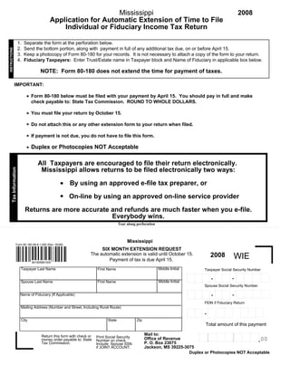 Mississippi                                                                                                                   2008
                                               Application for Automatic Extension of Time to File
                                                   Individual or Fiduciary Income Tax Return

                          1.   Separate the form at the perforation below.
                          2.   Send the bottom portion, along with payment in full of any additional tax due, on or before April 15.
INSTRUCTIONS




                          3.   Keep a photocopy of Form 80-180 for your records. It is not necessary to attach a copy of the form to your return.
                          4.   Fiduciary Taxpayers: Enter Trust/Estate name in Taxpayer block and Name of Fiduciary in applicable box below.

                                         NOTE: Form 80-180 does not extend the time for payment of taxes.

               IMPORTANT:

                                    Form 80-180 below must be filed with your payment by April 15. You should pay in full and make
                                *
                                    check payable to: State Tax Commission. ROUND TO WHOLE DOLLARS.

                                    You must file your return by October 15.
                                *
                                    Do not attach this or any other extension form to your return when filed.
                                *
                                    If payment is not due, you do not have to file this form.
                                *
                                * Duplex or Photocopies NOT Acceptable

                                       All Taxpayers are encouraged to file their return electronically.
        Tax Information




                                        Mississippi allows returns to be filed electronically two ways:
                                                   .      By using an approved e-file tax preparer, or
                                                   .      On-line by using an approved on-line service provider

                               Returns are more accurate and refunds are much faster when you e-file.
                                                         Everybody wins.
                                                                                         Tear along perforation



                                                                                              Mississippi
                    Form 80-180-08-8-1-000 (Rev. 05/08)
                                                                            SIX MONTH EXTENSION REQUEST
                                                                       The automatic extension is valid until October 15.                                         2008                      WIE
                                                                               Payment of tax is due April 15.
                                    801800881000

                                                                                                                  Middle Initial
                           Taxpayer Last Name                              First Name                                                                      Taxpayer Social Security Number
                                                                                                                                                                                                .. . . . . . . .
                                                                                                                                                                                                         .         .........
                                                                                                                                                                      .. . . . . . . . ..
                                                                                                                                   .. . . . .. . . . .. . . . .                                                      .         .          .
                                                                                                                                                                                                .                    .
                                                                                                                                                                                                         .                     .
                                                                                                                                                                      .
                                                                                                                                   .                 .                                                                                    .
                                                                                                                                                                                        .
                                                                                                                                                              .                .
                                                                                                                                            .                                                   .
                                                                                                                                                                                            -                        .
                                                                                                                                                                                                         .                     .
                                                                                                                                                                      .
                                                                                                                                   .                 .
                                                                                                                                                                  -                                                                       .
                                                                                                                                                                                        .
                                                                                                                                                              .                .
                                                                                                                                            .                                                   .                    .
                                                                                                                                                                                                         .                     .
                                                                                                                                                                      .
                                                                                                                                   .                 .                                                                                    .
                                                                                                                                                                                        .
                                                                                                                                                              .                .
                                                                                                                                            .                                                   . . . . .. . . .     . . . . . .. . . .
                                                                                                                                                                      . . . . .. . . . .
                                                                                                                                   . . . . .. . . . .. . . ..
                                                                                                                  Middle Initial
                           Spouse Last Name                                First Name                                                                                                                                                     .
                                                                                                                                                                                                .                  .
                                                                                                                                                                       .
                                                                                                                                    .
                                                                                                                                                           Spouse Social Security Number
                                                                                                                                                                                                .. . . . . . . .   .........
                                                                                                                                                                      .. . . . .. . . . .
                                                                                                                                   .. . . . . . . . . .. . . ..                                                      .
                                                                                                                                                                                                         .                     .          .
                                                                                                                                                                                                .                    .
                                                                                                                                                                                                         .                     .
                                                                                                                                                                      .
                                                                                                                                   .                  .                                                                                   .
                                                                                                                                                                                        .
                                                                                                                                                                               .
                                                                                                                                                              .
                                                                                                                                            .                                                   .
                                                                                                                                                                                            -                        .
                                                                                                                                                                                                         .                     .
                           Name of Fiduciary (If Applicable)                                                                                                          .
                                                                                                                                                                  -
                                                                                                                                   .                  .                                                                                   .
                                                                                                                                                                                        .
                                                                                                                                                                               .
                                                                                                                                                              .
                                                                                                                                            .                                                   .                    .
                                                                                                                                                                                                         .                     .
                                                                                                                                                                      .
                                                                                                                                   .                  .                                                                                   .
                                                                                                                                                                                        .
                                                                                                                                                                               .
                                                                                                                                                              .
                                                                                                                                            .                                                   ........           . . . . . . .. . . .
                                                                                                                                                                      . . . . .. . . . .
                                                                                                                                   . . . . .. .. . ... . . ..                                   .                                         .
                                                                                                                                                                       .
                                                                                                                                    .

                                                                                                                                                           FEIN if Fiduciary Return
                           Mailing Address (Number and Street, Including Rural Route)                                                                                             . . . . . . . . .. . . . . . .      .. . . .
                                                                                                                                                               .. . . . . . . .
                                                                                                                                                                        .                                               .
                                                                                                                                    ...   . .. . .   .                             .               .
                                                                                                                                                                                           .                                   .
                                                                                                                                                                                                           .
                                                                                                                                                       .
                                                                                                                                   .                           .                                                       .
                                                                                                                                                                                   .               .
                                                                                                                                                                        .                  .                                   .
                                                                                                                                                                                                           .
                                                                                                                                            .          .
                                                                                                                                   .                           .                                                       .
                                                                                                                                                                                   .               .
                                                                                                                                                                        .                  .                                   .
                                                                                                                                                                                                           .
                                                                                                                                            .
                                                                                                                                                           -
                                                                                                                                                       .
                                                                                                                                   .                           .                                                       .
                                                                                                                                                                                   .               .
                                                                                                                                                                        .                  .                                   .
                                                                                                                                                                                                           .
                                                                                                                                            .          .
                                                                                                                                   .                           .                                                       .
                                                                                                                                                                                   .               .
                                                                                                                                                                        .                  .
                                                                                                                                                                                                                      . . . . ..
                                                                                                                                                                                                           .
                                                                                                                                            .
                                                                                                                                                      ..
                                                                                                                                   ...                                            ................
                                                                                                                                                               ........
                                                                                                                                   .      . . .. .
                           City                                                  State              Zip
                                                                                                                                                           Total amount of this payment
                                                                                                                                                 . . . . . . . . . . .. . . .
                                                                                                                                                 .                                ..................
                                                                                                                                                                 .
                                                                                                                                                        .                 .        .
                                                                                                                                              .
                                                                                                          Mail to:                                                   .
                                                                                                                                                           .     .
                                                                                                                                                        .                 .        .
                                                                                                                                              .  .
                                          Return this form with check or                                                                                             .
                                                                                                                                                           .     .
                                                                           Print Social Security                                                        .                 .        .
                                                                                                                                              .  .
                                                                                                          Office of Revenue                   . . . . . .. . . . . . . . .. . . . . 0
                                                                                                                                                                                  .. 0
                                                                                                                                                                     .
                                                                                                                                                           .     .        .        .
                                                                                                                                              .  .
                                          money order payable to: State                                                                          . . . . . . . . . . .. . . .
                                                                           Number on check.                                                             .
                                                                                                                                                 .
                                                                                                                                              .                  .
                                                                                                          P. O. Box 23075
                                          Tax Commission.                  Include Spouse SSN
                                                                                                          Jackson, MS 39225-3075
                                                                           if JOINT ACCOUNT.
                                                                                                                              Duplex or Photocopies NOT Acceptable
 