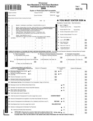Mississippi
                                                                                                           Non-Resident or Part-Year Resident
Form 80-205-08-8-1-000 (Rev.05/08)

                                                                                                              Individual Income Tax Return                                                                                                                                                                                                                                            Page 1
                                                                                                                                                                             2008                                                                                                                                                                                                     WII N
                                       802050881000
                                                                                                                      Duplex or Photocopies NOT Acceptable                                                                                                                                                                                                                            ..   .....         . . .. .   . . . ..   ....
                                                                                                                                                                                                                                                                                                        ..    . . . ..    . . . .. . . . .         .    . . . ..    . . . ..                     .
                                                                                                                                                                                                                                                                                                                                                  .
                                                                                                                                                                                                                                                                                                                                                                                      .
                                                                                                                                                                                                                          Middle Initial Taxpayer
                                                                                                                                                                                                                                                                                                                                                                                                              .
                                                                                                                                                                                                                                                                                                                                                                                                 .                        .
                                                                                                                                                                                                                                                                                                                                .                 .
                                                                                                                                                                                                                                                                                                        .                                                                                                                           .
                                                                                                                                                                                                                                                                                                                                          .                   .
                                                                                                                                                                                                                                                                                                                    .                                                      .          .
    Name & Address



                                                                                                                                                                                                                                                                                                                                                                                                              .
                                                                                                                                                                                                                                                                                                                                                                                                 .                        .
                                                                                                                                                                                                                                                                                                                                .                 .
                                                                                                                                                                                                                                                                                                        .
                                Taxpayer Last Name                                                                                           Taxpayer First Name
                                                                                                                                                                                                                                                                                                                                              -                                  -                                                  .
                                                                                                                                                                                                                                                                                                                                          .                   .
                                                                                                                                                                                                                                                                                                                    .                                                      .
                                                                                                                                                                                                                                           SSN                                                                                                                                        .                       .
                                                                                                                                                                                                                                                                                                                                                                                                 .                        .
                                                                                                                                                                                                                                                                                                                                .                 .
                                                                                                                                                                                                                                                                                                        .                                                                                                                           .
                                                                                                                                                                                                                                                                                                                                          .                   .
                                                                                                                                                                                                                                                                                                                    .                                                      .          .                       .
                                                                                                                                                                                                                                                                                                                                                                                                 .                        .
                                                                                                                                                                                                                                                                                                                                .                 .
                                                                                                                                                                                                                                                                                                        .                                                                                                                           .
                                                                                                                                                                                                                                                                                                                          . . . . . . ..                . . . ..
                                                                                                                                                                                                                                                                                                              . . . ..                                                     .
                                                                                                                                                                                                                                                                                                         .                                         .                ....               .   .....         ....       ....       ...
                                                                                                                                                                                                                                                                                                       ..    ....        . . . .. .. . . .                                            ..   . . . .. .    . . .. .   . . . ..   ....
                                                                                                                                                                                                                                                                                                                                                  ..    . . . ..    . . . ..
                                                                                                                                                                                                                                                                                                                                .
                                                                                                                                                                                                                          Middle Initial                                                                            .                     .
                                Spouse Last Name                                                                                             Spouse First Name                                                                                                                                                                                    .
                                                                                                                                                                                                                                                               Spouse                                                                                                                                                              .
                                                                                                                                                                                                                                                                                                                                                              .
                                                                                                                                                                                                                                                                                                       .                        .                                                                                         .
                                                                                                                                                                                                                                                                                                                                                                                      .
                                                                                                                                                                                                                                                                                                                                                                           .                      .           .
                                                                                                                                                                                                                                                                                                                    .                     .       .                                                                                .
                                                                                                                                                                                                                                                                                                                                                                                  -
                                                                                                                                                                                                                                                                                                                                                              .
                                                                                                                                                                                                                                                                                                                                              -
                                                                                                                                                                                                                                                                                                       .                        .                                                                                         .
                                                                                                                                                                                                                                                                                                                                                                                      .
                                                                                                                                                                                                                                                                                                                                                                           .                      .           .
                                                                                                                                                                                                                                                                                                                    .                     .
                                                                                                                                                                                                                                                                SSN                                                                               .                                                                                .
                                                                                                                                                                                                                                                                                                                                                              .
                                                                                                                                                                                                                                                                                                       .                        .                                                                                         .
                                                                                                                                                                                                                                                                                                                                                                                      .
                                                                                                                                                                                                                                                                                                                                                                           .                      .           .
                                                                                                                                                                                                                                                                                                                    .                     .       .                                                                            ....
                                                                                                                                                                                                                                                                                                                                                       . . . ..
                                                                                                                                                                                                                                                                                                       .                 . . .. ... .. . ..                                                                         . . . ..
                                                                                                                                                                                                                                                                                                                                                                                      .
                                                                                                                                                                                                                                                                                                                                                  .                . . . ..                . . . .. .    . . ...
                                                                                                                                                                                                                                                                                                             . . . ..
                                Mailing Address (Number & Street, Including Rural Route)

                                                                                                                                                                                                                                                                                                   YOU MUST ENTER SSN
                                                                                                                                                                        State            Zip
                                City
                                                                                                                                                                                                                                                                                                                                                                                                                    .. . . . . . . . . .
                                                                                                                                                                                                                                                                                                                                                                                                                    .        .         .
                                                                                                                                                                                                                                                                                           Residence County Code - See Instructions                                                                                 .        .         .
                                                                                                                                                                                                                                                                                                                                                                                                                    .        .         .
                                                                                                                                                                                                                                                                                                                                                                                                                    .. . . . . . . . . .
                                                                       ...
                                                                       ..    Married - Combined or Joint Return - Enter $12,000 on Line 12.                                                                                                                                                  7. Mark quot;Xquot; ONLY if:
                                 1.
                                         Mark an quot;Xquot; in only one box




                                                                       ...
                                                                       ..
 Filing Status and Exemptions




                                                                                                                                                                                                                                                                                                                                                                    .. . . .
                                                                                                                                                                                                                                                                                           .. . . .                                                                            Taxpayer Blind
                                                                                                                                                                                                                                                                                                Taxpayer Age 65 or Over                                             .
                                                                       ...                                                                                                                                                                                                                 .                                                                        . . ..




                                                                                                                                                                                                                                                     Filing Status and Exemption Amounts
                                                                                                                                                                                                                                                                                           . . ..
                                                                             Married - Spouse Died in Tax Year - Enter $12,000 on Line 12. Enter Spouse Name and
                                                                       ..
                                 2.                                    ...
                                                                       ..
                                                                             SSN in boxes provided above. Please enter surviving spouse first as taxpayer.                                                                                                                                                                                                         .. . . .
                                                                                                                                                                                                                                                                                            .. . . .
                                                                                                                                                                                                                                                                                                                                                                   .
                                                                                                                                                                                                                                                                                                        Spouse Age 65 or Over
                                                                       ...                                                                                                                                                                                                                  .
                                                                             Married - Filing Separate Returns - Enter $12,000 on Line 12.                                                                                                                                                                                                                         . . ..      Spouse Blind.
                                                                                                                                                                                                                                                                                            . . ..
                                                                       ..                                                                                                                                                                                                                                                                                                                 .         . ..        .. .   . . ..
                                 3.                                    ...
                                                                       ..    Enter Spouse Name and SSN in boxes provided above.                                                                                                                                                                                                                                                                     .            .           .
                                                                                                                                                                                                                                                                                                                                                                                                    .            .           .
                                                                                                                                                                                                                                                                                             8.         Number of Dependents Listed on Line 6
                                                                             Head of Family - Enter $8,000 on Line 12. Provide Name, SSN,
                                                                       ...                                                                                                                                                                                                                                                                                                                          .            .           .
                                                                       ..                                                                                                                                                                                                                                                                                                                           .. . . .    .. .    . . ..
                                 4.                                    ...
                                                                       ..                                                                                                                                                                                                                                                                                                                                        .           .
                                                                             and Relationship of the Dependent Living in the Home with You on Line 6.                                                                                                                                                                                                                                                            .           .
                                                                                                                                                                                                                                                                                                                                                                                                                 .           .
                                                                                                                                                                                                                                                                                             9.         Number of Boxes Marked quot;Xquot; on Line 7
                                                                       ...                                                                                                                                                                                                                                                                                                                                       .           .
                                                                       ..
                                 5.              Single - Enter $6,000 on Line 12.                                                                                                                                                                                                                                                                                                                              .. .    . . ..
                                                                                                                                                                                                                                                                                                                                                                                                     .   ...
                                                                       ...
                                                                       ..                                                                                                                                                                                                                                                                                                                           .            .           .
                                                                                                                                                                                                                                                                                                                                                                                                    .            .           .
                                 6.              Dependents (In column (b) enter C for child, P for parent or R for relative).                                                                                                                                                                                                                                                                      .            .           .
                                                                                                                                                                                                                                                                                            10. Total of Line 8 plus Line 9                                                                         .            .           .
                                        (a) Name                 (b)                              (c) . Dependent..SSN .. . . . . . . . . . ..                                                                                                                                                                                                                                                      .           .. .   . . ..
                                                                                                                                                                                                                                                                                                                                                             .   .....            .......                ...
                                                                                                                     ...                                                                                                          ...
                                                                         . . . . . . . . .. . . . .. . . . . . . . .                                                                                                                          .
                                                                                                                                               .                  .
                                                                                                                     .
                                                                                                       .                                                                      .                                                                                                                                                                                                                     .            .           .
                                                                                                                                                                                                                                                                                                                                                                                         .
                                                                                                                                                                                                                                                                                                                                                            .           .
                                                                                                                                                                                                                .
                                                                                                                                                                                                   .                          .
                                                                                                                                                        .
                                                                                                                                  .                                                  .                                                        .
                                                                                                                                               .                  .
                                                                                                                     .
                                                                                                       .                                                                      .                                                                                                                                                                                                                     .            .           .
                                                                                                                                                                                                                                                                                                                                                                                         .
                                                                                                                                                                                                                                                                                                                                                            .           .
                                                                                                                                                                                                                .
                                                                                                                                                                                                   .                          .
                                                                                                                                                        .
                                                                                                                                  .
                                                                                                                                                                                                                                                                                                                              $ 1,500
                                                                                                                                                                                     .
                                                                                                                                                   -                            -                                                             .
                                                                                                                                               .                  .
                                                                                                                                                                                                                                                                                                                                                                                                                                  00
                                                                                                                     .
                                                                                                       .                                                                      .                                                                                                                                                                                                                     .            .           .
                                                                                                                                                                                                                                                                                                                                                       =
                                                                                                                                                                                                                                                                                            11. Line 10 x                                                                                .
                                                                                                                                                                                                                                                                                                                                                            .           .
                                                                                                                                                                                                                .
                                                                                                                                                                                                   .                          .
                                                                                                                                                        .
                                                                                                                                  .                                                  .                                                        .
                                                                                                                                               .                  .
                                                                                                                     .
                                                                                                       .                                                                      .                                                                                                                                                                                                                     .            .           .
                                                                                                                                                                                                                                                                                                                                                                                       . ..
                                                                                                                                                                                                                                                                                                                                                            .           .
                                                                                                                                                                                     . . . . . .. . . . .. . . . . . . . . .
                                                                                                                                                        .. . . . .. . . . . .
                                                                                                                                  .. .. .. .. .                                                                                               .
                                                                                                       ... .. .. .. ... .. .. .. .                                                                                                                                                                                                                                                                  .           .. .   . . ..
                                                                                                                                                                                                                                                                                                                                                            ..   . . . .. .      ..           ...        ...
                                                                                                                                                       .. . . . . . . . . .                                                                                                                                                                                                              .
                                                                                                                                                                                                                 .
                                                                                                                                                                                                   .                          .
                                                                                                                                   .                                                 .                                                        .
                                                                                                                                                                   .
                                                                                                                                               .
                                                                                                                      .                                                                                                                                                                                                                                                                             .            .           .
                                                                                                       .
                                                                                                                                                                                                                                                                                                                                                                                         .
                                                                                                                                                                                                                                                                                                                                                            .           .
                                                                                                                                                                                                                 .
                                                                                                                                                                                                   .                          .
                                                                                                                                                        .
                                                                                                                                   .                                                 .
                                                                                                                                                                              .                                                               .
                                                                                                                                                                   .
                                                                                                                                               .
                                                                                                                      .                                                                                                                                                                                                                                                                             .            .           .
                                                                                                       .
                                                                                                                                                                                                                                                                                            12. Enter Amount from                                                                        .
                                                                                                                                                                                                                                                                                                                                                            .           .
                                                                                                                                                                                                                 .
                                                                                                                                                                                                   .                          .
                                                                                                                                                        .
                                                                                                                                   .                                                 .
                                                                                                                                                                                                                                                                                                                                                                                                                                  00
                                                                                                                                                   -                             -
                                                                                                                                                                              .                                                               .
                                                                                                                                                                   .
                                                                                                                                               .
                                                                                                                      .                                                                                                                                                                                                                                                                             .            .           .
                                                                                                       .
                                                                                                                                                                                                                                                                                                                                                                                         .
                                                                                                                                                                                                                                                                                                                                                            .           .
                                                                                                                                                                                                                 .
                                                                                                                                                                                                   .                          .
                                                                                                                                                        .
                                                                                                                                   .                                                 .
                                                                                                                                                                              .                                                               .
                                                                                                                                                                   .
                                                                                                                                               .
                                                                                                                      .                                                                                                                                                                                                                                                                             .            .           .
                                                                                                       .                                                                                                                                                                                        Lines 1 through 5.                                                                     . ..
                                                                                                                                                                                                                                                                                                                                                            ..   . . . .. .
                                                                                                                                                                                     . .. .. .. .. .. .. .. .. ... .. .. .. ... .. .. .. ..
                                                                                                                                                        .. . . . .. . . . ..
                                                                                                       . . . . . .. . . ...... ... . . . .                                                                                                    .                                                                                                                                                     .           .. .   . . ..
                                                                                                                                                                                                                                                                                                                                                                                 ..           ...        ...
                                                                                                                                                                                                                                                                                                                                                                                         .
                                                                                                                                                                                                                                                                                                                                                            .           .
                                                                                                                                                                                                   .                          .
                                                                                                                                   .                    .                            .                                                        .
                                                                                                                                               .                   .
                                                                                                                      .
                                                                                                       .                                                                      .                                                                                                                                                                                                                     .            .           .
                                                                                                                                                                                                                                                                                                                                                                                         .
                                                                                                                                                                                                                                                                                                                                                            .           .
                                                                                                                                                                                                                 .
                                                                                                                                                                                                   .                          .
                                                                                                                                   .                    .                            .                                                        .
                                                                                                                                               .                   .
                                                                                                                      .
                                                                                                       .                                                                      .                                                                                                                                                                                                                     .            .           .
                                                                                                                                                                                                                                                                                                                                                                                         .
                                                                                                                                                                                                                                                                                                                                                            .           .
                                                                                                                                                                                                                 .
                                                                                                                                                                                                   .                          .
                                                                                                                                   .                    .                            .
                                                                                                                                                   -                             -                                                            .
                                                                                                                                               .                   .
                                                                                                                      .
                                                                                                                                                                                                                                                                                                                                                                                                                                  00
                                                                                                       .                                                                      .                                                                                                                                                                                                                     .            .           .
                                                                                                                                                                                                                                                                                            13. Total (Line 11 plus 12).                                                                 .
                                                                                                                                                                                                                                                                                                                                                            .           .
                                                                                                                                                                                                                 .
                                                                                                                                                                                                   .                          .
                                                                                                                                   .                    .                            .                                                        .
                                                                                                                                               .                   .
                                                                                                                      .
                                                                                                       .                                                                      .                                                                                                                                                                                                                     .            .           .
                                                                                                                                                                                                                                                                                                                                                                                         .
                                                                                                                                                                                                                                                                                                                                                            ..   . . . .. .
                                                                                                                                                                                     . . . . . . . . . . . . . . . .. . . .
                                                                                                                                                                                                   .
                                                                                                                                   . . . . ..           .                                                                                     .
                                                                                                                                                       .. .. . .. .. . .. . ... .
                                                                                                       ... .. .. .. ... .. .. .. .. .                                                                                                                                                                                                                                                                           .. .   . . ..
                                                                                                                                                                                                                                                                                                                                                                                 ..    . ..   ...   .    ...
                                                                                                                                                                                                                                                                                                                                                            .           .
                                                                                                                                                                                     .                          .
                                                                                                                                                                                                   .                          .
                                                                                                                                  .                                                                                                           .                                                                                                                                                     .            .           .
                                                                                                                                                                              .
                                                                                                                                               .                  .
                                                                                                                     .
                                                                                                       .                                                                                                                                                                                                                                                                                 .
                                                                                                                                                                                                                                                                                                                                                            .           .
                                                                                                                                                                                     .                          .
                                                                                                                                                                                                   .                          .
                                                                                                                                                        .
                                                                                                                                  .                                                                                                           .                                                                                                                                                     .            .           .
                                                                                                                                                                              .
                                                                                                                                               .                  .
                                                                                                                     .
                                                                                                       .                                                                                                                                                                                                     If Filing MFS Returns,                                                      .
                                                                                                                                                                                                                                                                                                                                                            .
                                                                                                                                                                                                                                                                                                                                                                                                                                  00
                                                                                                                                                                                                                                                                                                                                                                        .
                                                                                                                                                                                     .                          .
                                                                                                                                                                                                   .                          .
                                                                                                                                                        .
                                                                                                                                  .
                                                                                                                                                   -                            -                                                             .                                                                                                                                                     .            .           .
                                                                                                                                                                              .
                                                                                                                                               .                  .
                                                                                                                     .
                                                                                                       .                                                                                                                                                                                   14.                                                                                           .
                                                                                                                                                                                                                                                                                                                                                            .           .
                                                                                                                                                                                     .                          .
                                                                                                                                                                                                   .                          .
                                                                                                                                                        .
                                                                                                                                  .                                                                                                           .                                                                                                                                                     .            .           .
                                                                                                                                                                              .
                                                                                                                                               .                  .
                                                                                                                     .
                                                                                                       .                                                                                                                                                                                                      Enter 1/2 of Line 13.                                                    . ..
                                                                                                                                                                                                                                                                                                                                                            .
                                                                                                                                                                                                                                                                                                                                                                 . . . .. .
                                                                                                                                                                                     .
                                                                                                                                                                                       . . . . . . . . . . . . . . .. . . .
                                                                                                                                                                                                   .
                                                                                                                                                        .. .. . . ... . .. . .. ..
                                                                                                       . .. .. .. .. .. .. .. ..... ... ... .. .                                                                                              .                                                                                                                                                                 .. .   . . ..
                                                                                                                                                                                                                                                                                                                                                             .                   ..           ...   .    ...
                                                                                                          ..........
                                 COMPLETE SCHEDULE OF INCOME ON PAGE 2 BEFORE PROCEEDING FURTHER. The Exemption and Deduction (Standard or Itemized) Must be Prorated
                                 According to the Ratio of Mississippi Income to Total Income of Taxpayer and Spouse from all Sources.
                                          15. Ratio Computation                                                         16. Standard or Itemized Deduction Computation                                      17. Exemption Computation
 Proration




                                                 a. MS Adjusted Gross Income                                                    a. Standard or Itemized Deduction                                           a. Exemption, Line 13 above. (Line 14 if MFS)
                                            .. . . . . .. . . . . .. . . . . . . . . . . . . .. . . . .. . . . .            .. . . . . .. . . . . .. . . . . . . . . . . . . .. . . . .. . . . .
                                                                             .                                                                              .                                            . . . . . .. . . . . .. . . . . . . . . . . . . .. . . . .. . . . .
                                                                                                                                                                                                        .                                  .
                                                                                        .                                                                              .                                                                              .
                                                         .                                                                              .
                                             .                                                                               .                                                                                       .
                                                                                                  .                   .                                                          .                   .   .
                                                                                        .                                                                              .
                                                                   .                                                                              .                                                                                                             .                    .
                                                                             .                              .                                               .                              .                                                          .
                                                                                                                                                                                                                                .          .                               .
                                                         .                                                                              .
                                             .                                                                               .                                                                                       .
                                                                                                  .                   .                                                          .                   .   .
                                                                                        .                                                                              .
                                                                   .                                                                              .                                                                                                             .                    .
                                                                             .                              .                                               .                              .
                                                                                                                                                                                                                                                                                                         00
                                                                                                                                                                                                                                                      .
                                                                                                                                                                                                                                .          .                               .
                                                                                                                                             00                                                                                                                                                                                                                                                                                   00
                                                         .                                                                              .
                                             .                                                                               .                                                                                       .
                                                                                                  .                   .                                                          .                   .   .
                                                         .. . . . .. . . . . . . . . . .. . . . ... . . . . .. . . . ..                 .. . . . .. . . . . . . . . . .. . . . ... . . . . .. . . . ..
                                                                   .                                                                              .                                                                                                             .                    .
                                                                             .                              .                                               .                              .
                                                                                                                                                                                                                     .. . . . ... . . . . .. . . . . .. . . . ... . . . . ... . . . ..
                                             .                                                                               .                                                                           .
                                                                                        .                                                                              .                                                                              .
                                             .. . . . . .                                                                    .. . . . . .                                                                .. . . . . .
                                                                                                                                b. .MS .Deduction, 16a .Times .15c. . . . .
                                                 b. . Total Adjusted Gross Income From .All Sources                                                                                                             b. MS Exemption, 17a Times 15c
                                            .. . . . .. . . . . .. . . . . . . . . . . . . .. . . . .. . .
                                                                             .                                              .. . . . .. . . . .. . . . . . . . . . . . . . .
                                                                                                                      .                                     .
                                                                                        .                                                                                                            .
                                                                                                                                                                       .                               .. . . . . .. . . . . .. . . . . . . . . . . . . .. . . . .. . . . .
                                                                                                                                                                                           .                                              .
                                                         .                                                                                                                                                                                           .
                                              .                                                                                         .
                                                                                                  .                   .      .
                                                                                        .
                                                                   .                                                                                                             .                   .
                                                                             .                              .                                                          .                                            .
                                                                                                                                                  .         .                              .            .                                                      .                    .
                                                         .                                                                                                                                                                                           .
                                        (N) ...                                                                                                                                                                                .          .                               .
                                                                                                                                        .
                                                                                                  .                   .      .
                                                                                        .
                                                                   .                                                                                                             .                   .
                                                                             .                              .                                                          .                                            .
                                                                                                                                                  .         .                              .            .
                                                                                                                                                                                                                                                                                                         00
                                                                                                                                             00                                                                                                                .                    .
                                                                                                                                                                                                                                                                                                                                                                                                                                  00
                                                         .                                                                                                                                                                                           .
                                                                                                                                                                                                                               .          .                               .
                                                                                                                                        .
                                                                                                  .                   .      .
                                                                                        .
                                                                   .                                                                                                             .                   .
                                                                             .                              .
                                                                                                                                        .. . . . .. . . . . . . . . . .. . . . ... . . . . .. . . . ..              .
                                                                                                                                                  .         .                              .            .                                                      .                    .
                                                         .. . . . .. . . . . . . . . . .. . . . ... . . . . .. . . . ..                                                                                             .. . . . ... . . . . .. . . . . .. . . . ... . . . . ... . . . ..
                                                                                                                             .
                                                                                                                                                                       .                                .
                                              .. . . . . .                                                                                