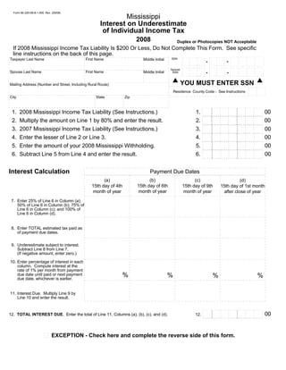 Form 80-320-08-8-1-000 Rev. (05/08)
                                                               Mississippi
                                                      Interest on Underestimate
                                                       of Individual Income Tax
                                                                            2008                        Duplex or Photocopies NOT Acceptable
  If 2008 Mississippi Income Tax Liability Is $200 Or Less, Do Not Complete This Form. See specific
  line instructions on the back of this page.                                                  . . . . . . . . . . .. . . . . . . . . . . . . . .. . . . .
                                                                      .. . . . . . . . . . . .                              .                                         .
                                                                                                                                        .                   .
                                                                                                                    .                                                                 .
                                                                                                  SSN
Taxpayer Last Name                           First Name                                                                                                                                                  .
                                                                                                                                                                                               .                   .
                                                                                 Middle Initial                                                    .
                                                                                                                             .
                                                                                                            .                                                                                                                                  .
                                                                                                                                                                      .
                                                                                                                                        .                   .
                                                                                                                    .                                                                 .
                                                                                                                                                                                -                        .
                                                                                                                                                                                               .                   .
                                                                                                                                                   .
                                                                                                                             .
                                                                                                                                             -
                                                                                                            .                                                                                                                                  .
                                                                                                                                                                      .
                                                                                                                                        .                   .
                                                                                                                    .                                                                 .                  .
                                                                                                                                                                                               .                   .
                                                                                                                                                   .
                                                                                                                             .
                                                                                                            .                                                                                                                                  .
                                                                                                                                                                      .
                                                                                                                                        .                   .
                                                                                                                    .                                                                 .                  .
                                                                                                                                                                                               .                   .
                                                                                                                                                   . . . . .. . . . .. .
                                                                                                            . . . . .. . . . ... .. . . ..                                                                                                     .
                                                                                                                                                    .
                                                                                                            .                                                                         .................
                                                                                                                                                   .. . . . . . . . . . . .
                                                                                                           .. . . . .. . . . .. .. . . ..                                            . . . . . . . . . .. . . . .. . . . .
                                                                                                                             .                                                                  .                                           .
                                                                                                                                                   .
                                                                                                  Spouse   .                 .                                                                                     .
                                                                                                                                                                      .              .
                                                                                                                                                            .                                   .        .
                                                                                                                    .                                                                                                                       .
                                                                                                                                        .          .
Spouse Last Name                             First Name                          Middle Initial            .                 .                                                                                     .
                                                                                                                                             -                                  -
                                                                                                                                                                      .              .
                                                                                                                                                            .                                   .        .
                                                                                                                    .                                                                                                                       .
                                                                                                                                        .
                                                                                                   SSN                                             .
                                                                                                           .                 .                                                                                     .
                                                                                                                                                                      .              .
                                                                                                                                                            .                                   .        .
                                                                                                                    .                                                                                                                       .
                                                                                                           . . . . .. . . . .. .. . . ..           .
                                                                                                                             .                                                       .. . . . .. . . . . . . . . . . . . . .
                                                                                                                                                    . . . . .. . . . .. .                                                                   .
                                                                                                                                        .
                                                                                                            .


                                                                                                           YOU MUST ENTER SSN
Mailing Address (Number and Street, Including Rural Route)
                                                                                                                                                                                                                    . . . . .. . . . . .
                                                                                                                                                                                                                    .         .        .
                                                                                                                                                                                                                    .         .        .
                                                                                                      Residence County Code - See Instructions                                                                      .         .        .
                                                                                                                                                                                                                    .
                                                                                                                                                                                                                    .. . . . . . . . . .
                                                                                                                                                                                                                              .
City                                                State            Zip

                                                                                                                                       . . . . . . . . . . . .. . . . .. . . . . .. . . . . . . . .. . . . . .
                                                                                                                                                                                          .
                                                                                                                                                             .
                                                                                                                                                   .                                               .
                                                                                                                             1. ... .. .. .. .. ..... .. .. .. .. ..... .. .. .. ..... .. .. .. ........ .. .. .. ..... .. .. .. ..... .. .. .. .. ... 00
                                                                                                                                                                       .                                     .
                                                                                                                                       .
 1.    2008 Mississippi Income Tax Liability (See Instructions.)
                                                                                                                                                                   .
                                                                                                                                                  .                                                                .               .
                                                                                                                                                                                                   .
                                                                                                                                                                                  .                                                                 .
                                                                                                                                  .                                .
                                                                                                                                                  .                                                                .               .
                                                                                                                             2. ... . . .. . ..... . . .. . ..... . . .. .... .. . . ....... .. . . ..... . .. . .... .. . .. . ... 00
                                                                                                                                                                                  .                                                                 .
                                                                                                                                  .
 2.    Multiply the amount on Line 1 by 80% and enter the result.
                                                                                                                                     . . . . . . . . . . .. . . . . . . . . .. . . .
                                                                                                                                                                                                      .
                                                                                                                                  .                                  .
                                                                                                                             3. ... .. .. .. .. ...... .. .. .. .. ..... .. .. .. ..... .. .. .. ........ .. .. .. ..... .. .. .. ..... .. .. .. .. ... 00
                                                                                                                                                                                                                     .                .
                                                                                                                                                                                      .                                                               .
                                                                                                                                  .
 3.    2007 Mississippi Income Tax Liability (See Instructions.)
                                                                                                                                                                    .
                                                                                                                                                    .                                                                .               .
                                                                                                                                                                                                     .
                                                                                                                                                                                     .                                                               .
                                                                                                                                  .                                 .
                                                                                                                                                    .                                                                .               .
                                                                                                                             4. ... . .. . . ..... . .. . . ..... . .. . .... .. . .. . ..... .. . .. .... . .. . ..... . . .. . ... 00
                                                                                                                                                                                     .                                                               .
                                                                                                                                  .
 4.    Enter the lesser of Line 2 or Line 3.
                                                                                                                                                                     .
                                                                                                                                                     .                                                               .                .
                                                                                                                                                                                                      .
                                                                                                                                                                                      .                                                               .
                                                                                                                                  .                                  .
                                                                                                                                                     .                                                               .                .
                                                                                                                             5. ... .. . .. . .... .. . .. . .... .. . .. .... . .. . ....... . .. . ..... . . .. .... .. . . .. ... 00
                                                                                                                                                                                      .                                                               .
                                                                                                                                  .
 5.    Enter the amount of your 2008 Mississippi Withholding.
                                                                                                                                       . . . . . . . . . . . .. . . . .. . . . . .. . . . . . . ..                          .. . . . .      .
                                                                                                                                                               .
                                                                                                                                                    .                                            .                           .
                                                                                                                                                                                       .
                                                                                                                                                                           .                                                                .
                                                                                                                                       .
                                                                                                                                                                                                                                                   00
 6.    Subtract Line 5 from Line 4 and enter the result.                                                                     6.                                .
                                                                                                                                                    .                                            .                           .
                                                                                                                                                                                       .
                                                                                                                                                                           .                                                                .
                                                                                                                                       .                       .
                                                                                                                                                    .                                            .                           .
                                                                                                                                                                                       .
                                                                                                                                                                           .                                                                .
                                                                                                                                       .
                                                                                                                                       . . . .. . ... . . .. . ... . . .. .. .. . . .. .. .. . . .. . .. .                  .. .. . .. .    .
                                                                                                                                                                                                 .




Interest Calculation                                                                 Payment Due Dates
                                                                                   (b)
                                                       (a)                                                       (c)                                                           (d)
                                                                             15th day of 6th
                                                 15th day of 4th                                           15th day of 9th                                           15th day of 1st month
                                                                             month of year
                                                 month of year                                             month of year                                              after close of year
 7. Enter 25% of Line 6 in Column (a);
    50% of Line 6 in Column (b); 75% of
    Line 6 in Column (c); and 100% of
    Line 6 in Column (d).


 8. Enter TOTAL estimated tax paid as
    of payment due dates.

 9. Underestimate subject to interest.
    Subtract Line 8 from Line 7.
    (If negative amount, enter zero.)

10. Enter percentage of interest in each
    column. Compute interest at the
    rate of 1% per month from payment
                                                                    %                             %
    due date until paid or next payment                                                                                                                 %                                                                          %
    due date, whichever is earlier.


11. Interest Due. Multiply Line 9 by
    Line 10 and enter the result.

                                                                                                                                       . . . . . . . . . . . .. . . . .. . . . . .. . . . . . . . .                         .. . . . .     .
                                                                                                                                                                 .
                                                                                                                                                     .                                            .                          .
                                                                                                                                                                                       .
                                                                                                                                                                            .                                                              .
                                                                                                                                       .
                                                                                                                                                                                                                                                   00
                                                                                                                                                                 .
                                                                                                                                                     .                                            .                          .
                                                                                                                                                                                       .
                                                                                                                                                                            .                                                              .
12. TOTAL INTEREST DUE. Enter the total of Line 11, Columns (a), (b), (c), and (d).                                                    .
                                                                                                                            12.                                  .
                                                                                                                                                     .                                            .                          .
                                                                                                                                                                                       .
                                                                                                                                                                            .                                                              .
                                                                                                                                       .
                                                                                                                                       . .. . . .. . . .. . . .. .. .. . . .. . .. . . ... . .. . . .. . ..                 .. . .. . ..
                                                                                                                                                                            .                                                              .
                                                                                                                                                                                                  .




                              EXCEPTION - Check here and complete the reverse side of this form.
 
