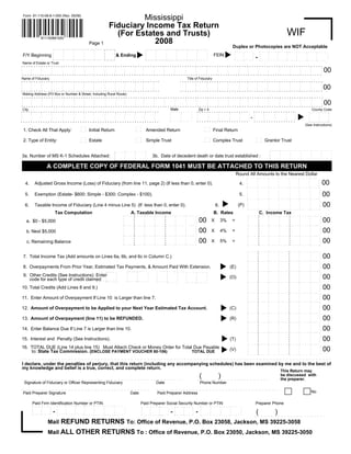 Mississippi
     Form 81-110-08-8-1-000 (Rev. 05/08)


                                                                                                                               Fiduciary Income Tax Return
                                                                                                                                                                                                                                                                                                                                                                                                            WIF
                                                                                                                                 (For Estates and Trusts)
                       811100881000
                                                                                                                                           2008
                                                                                                 Page 1
                                                                                                                                                                                                                                                                                                                          Duplex or Photocopies are NOT Acceptable
                                        . . . . . . . . . . . .. .. .. .. .. .. .. .. .. .. .. .. .. .. .. .              .. . . . .                                                . . . . . . . . . . . .. .. .. .. .. .. .. .. .. .. .. .. .. .. .. .              .. . . . .
                                                                                           .                                                                                                                                           .
                                        .                                                                  .                         .
                                                         .               .                                                                                                          .                                                                  .                         .
                                                                                                                                                                                                     .               .                                                                                                                                           . . . . .. . . . .. . . . .. .. . .
                                                                                                                                                                                                                                                                                                                          .. . . . . . . . . .                                                                               . . . . .. . . . . . . . . . .
                                                                                           .                               .                                                                                                           .                               .
                                        .                                                                  .                         .
                                                         .               .                                                                                                          .                                                                  .                         .
                                                                                                                                                                                                     .               .                                                                                                                                                                     .
                                                                                                                                                                                                                                                                                                                          .                                      .                .                                                    .
                                                                                                                                                                                                                                                                                                                                                                                                                             .                   .
                                                                                                                                                                                                                                                                                                                                                                         .                                                                                .
                                                                                                                                                                                                                                                                                            FEIN
                                                                                           .                               .                                                                                                           .
     F/Y Beginning                                                                                                                       & Ending                                                                                                                      .
                                        .                                                                  .                         .                                                                                                                                                                                                       .
                                                                                                                                                                                                                                                                                                                                   .
                                                         .               .                                                                                                          .                                                                  .                         .
                                                                                                                                                                                                     .               .                                                                                                                                                                     .
                                                                                                                                                                                                                                                                                                                          .                                      .                .                                                    .
                                                                                                                                                                                                                                                                                                                                                                                                                             .                   .
                                                                                                                                                                                                                                                                                                                                                         -               .                                                                                .
                                                                                           .                               .                                                                                                           .                               .
                                        .                                                                  .                         .                                                                                                                                                                                                       .
                                                                                                                                                                                                                                                                                                                                   .
                                                         .               .                                                                                                          .                                                                  .                         .
                                                                                                                                                                                                     .               .                                                                                                                                                                     .
                                                                                                                                                                                                                                                                                                                          .                                      .                .                                                    .
                                                                                                                                                                                                                                                                                                                                                                                                                             .                   .
                                                                                                                                                                                                                                                                                                                                                                         .
                                                                                                                                                                                                                                                                                                                                                                                                                            .. . . . . . . . . . .. . . . .
                                                                                           . . . .. . . .. . . . . .. .    . . . . ..                                                                                                  . . . .. . . .. . . . . .. .   .. . . . . .
                                        . . . . . . . . .. . . . . . . . . . . . . . . . . .                                                                                                                                                                                                                               . . . . .. . . . .
                                                                                                                                                                                    . . . . . . . . .. . . . . . . . . . . . . . . . . .
                                                                                                                          .                                                                                                                                                                                                                                      . . . . . . . . . . . .. . . .
    Name of Estate or Trust
. . . . ... . . . ... . . . . . . . . .. . . . . .. . . . . . . . .. . . . . ... . . . ... . . . .. . . . . .. . . . . . . ... . . . ... . . . . ... . . . ... . . . ... . . . . ... . . . . . . . ... . . . . ... . . ... . . . ... . . . ... . . . . ... . . . ... . . . ... . . . . .. . . . . .
.                           .                                                                                      .                                                                       .                                                                                                      .
                                                          .
.                           .                                                                                      .                                                                       .                                                                                                      .
                                                                                         .                                                                            .
                                                                         .
                                                                                                                                                                                                                                                                                                                                                                                                                                                                             00
                                                                                                        .                                                                                                                                                             .                                                                 .
.          .           .            .                  .                                                                   .                        .                           .                .               .                .                .                                             .               .             .                         .               .                  .                  .                .                 .                      .
                                                                                                                                     .                                                                                                                                             .
                                                                                         .                                                                            .
                                                                         .                              .                                                                                                                                                             .                                                                 .
.          .           .            .                  .                                                                   .                        .                           .                .               .                .                .                                             .               .             .                         .               .                  .                  .                .                 .                      .
                                                                                                                                     .                                                                                                                                             .
    . . . .. . . . .. . . . . .. . . . . . . . . ... . . . ... . . . ... . . . . . . . .. . . . . . . . ... . . . . . . . . .. . . . . . . . .. . . . . .. . . . .. . . . .. . . . . .. . . . .. . . . .. . . . .. . . . .. . . . .. . . . .. . . . . .. . . . .. . . . . . . . . .
.
Name of Fiduciary                                                                                                                                                                                                                                       Title of Fiduciary
. . . . .. . . . .. . . . . . . . . . . . . . .. . . . .. . . . .. . . . . .. . . . .. . . . . . . . . .. . . . . . . .. . .                                                                                                              . . .. . . . ... . . . . .. . . . . . . . .. . . . . .. . . ... . . . .. . . . .. . . . . .. . . . .. . . . .. . . . . . . . . . .
.                         .                                                                                   .                                                                                                                                                             .                                                                                              .
.          .           .            .                  .                                                                   .                        .                           .                .                                                 .                                             .               .             .                         .               .                  .                  .                .                 .                      .
                                                                                                                                     .                                                                                                                                             .
                                                                                         .                                                                            .
                                                                         .                               .                                                                                                                                                            .                                                                 .
.          .           .            .                  .                                                                   .                        .                           .                .
                                                                                                                                                         . . .. . . . .. . . . . .. . . . . . . . .. . . . . .. . . .. . . . .. . . . .. . . . . .. . . . .. . . . .. . . . . . . . . . . 00
                                                                                                                                                                                                                                                   .                                             .               .             .                         .               .                  .                  .                .                 .                      .
                                                                                                                                     .                                                                                                                                             .
                                                                                         .                                                                            .
                                                                         .                               .                                                                                                                                                            .                                                                 .
.          .           .            .                  .                                                                   .                        .                           .                .                                                 .                                             .               .             .                         .               .                  .                  .                .                 .                      .
                                                                                                                                     .                                                                                                                                             .
                                                                                         .                                                                            .
                                                                         .                               .
........................................................
.          .           .            .                  .                                                                   .                        .                           .                .
                                                                                                                                                                                             .                                                                                                      .
                                                                                                                                     .
                                                                                         .                                                                            .
                                                                         .                               .
 Mailing Address (PO Box or Number & Street, Including Rural Route)
. . . . ... . . . ... . . . . . . . . .. . . . . .. . . . .. . . . .. . . . . ... . . . ... . . . .. . . . . .. . . . . . . ... . . . . .. . . . . ... . . . ... . . . ... . . . . ... . . . . . . . ... . . . . ... . . ... . . . ... . . . ... . . . . ... . . . ... . . . ... . . . . .. . . . . .
.                           .                                                                                       .                                                                         .                                                                                                      .
.                           .                                                                                       .                                                                         .                                                                                                      .
                                                                                         .                                                                            .
                                                                          .                              .                                                                                                                                                            .                                                                  .
 .. . . . .. . . . . . . . .. . . . . .. . . . .. . . . .. . . . ... . . . . .. . . . .. . . . .. . . . .. . . .. . . . .. . . . . .. . . . .. . . . .. . . . .. . . . . .. . . . .. . . . .. . . . . .. . . .. . . . .. . . . .. . . . . . . . . .. . . . .. . . . . .. . . . .. 00
 .         .           .            .                   .                                                                  .                         .                          .                .                .               .                 .                                            .                .             .                            .           .                   .                 .                 .                 .                     .
                                                                                                                                         .                                                                                                                                          .
                                                                                         .                                                                            .
                                                                          .                              .                                                                                                                                                            .                                                                  .
 .         .           .            .                   .                                                                  .                         .                          .                .                .               .                 .                                            .                .             .                            .           .                   .                 .                 .                 .                     .
                                                                                                                                         .                                                                                                                                          .
                                                                                         .                                                                            .
                                                                          .
                   .                                                                                                                                                                                                                          .
                                                                                                                                        State
.. City. .. . . . . . . . .. . . . . .. . . . .. . . . .. . . . .. . . . . .. . . . .. . . . .. . . . .. . . . .. . . . .. .                                    .. Zip + .. . . . . .. . . . .. . . . ... . . . .. ... . . . ... . . . ... . . . . ... . . . ..
                                                                                                                                                                   ...4                                                                                                County Code
    ..                                                                                                                                  .. . . . . . . . .                                                                                                          . . . . .. . . . . .
                   .                                                                                                                              .        .                                                                                                                            .            .                .
                                                                                                                                                                                                                                                                          .
                                                                                                                                                                                                                          .                                                                                                                                                                                                                                 .
.          .           .            .                  .                                                                   .                        .                                                                                                                                                                                                                                                                                          .
                                                                                                                                     .                                              .             .
                                                                                         .                                                                            .
                                                                         .                                                                                                                                                                                                                                                                                                                                                                                               .
                                                                                                         .                                                                                                                                                                                                                      .                    .              .                                                   .
                                                                                                                                                                                                                                    .                                                                                                        .                                        .
                                                                                                                                                                                                                                             .                                                                                                                                                          .
                                                                                                                                                                                                                                                                                        .            .                .
                                                                                                                                                                                                                                                                          .
                                                                                                                                                                                                                          .                                                                                                                                                                                                                                 .
.          .           .            .                  .                                                                   .                        .                                                                                                                                                                                                                                                                                          .
                                                                                                                                                                                                                                                                                                                                                  -.
                                                                                                                                     .                                              .             .
                                                                                         .                                                                            .
                                                                         .                                                                                                                                                                                                                                                                                                                                                                                               .
                                                                                                         .                                                                                                                                                                                                                      .                                   .                                                   .
                                                                                                                                                                                                                                    .                                                                                                        .                                        .
                                                                                                                                                                                                                                             .                                                                                                                                                          .
                                                                                                                                                                                                                                                                                        .            .                .
                                                                                                                                                                                                                                                                          .
                                                                                                                                                                                                                          .                                                                                                                                                                                                                                 .
.          .           .            .                  .                                                                   .                        .                                                                                                                                                                                                                                                                                          .
                                                                                                                                     .                                              .             .
                                                                                         .                                                                            .
                                                                         .                                                                                                                                                                                                                                                                                                                                                                                               .
.. . . . .. . . . .. . . . .. . . . . .. . . . .. . . . .. . . . ... . . . . .. . . . . . . . .. . . . . . . . .. . . . .. .                                                                                                                                                                                  .
                                                                                                                                                                                                                                                                          . . . . .. . . . . .. . . . . . . . . . . . . . . . . .. . . . .. . . . . .. . . ..
                                                                                                                                                                                                                                                                                                                        .
                                                                                                                                                                                                                          . . . . . .. . . . .                                                        .
                                                                                                                                                                                                                                                                          .                                                                                                                                                                   .. .. .. .. ... .. .. .. ...
                                                                                      .                .                                                                                                                                                                                                                                                                                                                                       .
                                                                                                                                                                                                                                                                                                                                                                                                                                         (See Instructions)
                                                                                   ...                                                                                ...                                                                                                         ...
                                                                                   ..                                                                                 ..                                                                                                          ..
     1. Check All That Apply:                                                                    Initial Return                                                                         Amended Return                                                                                      Final Return
                                                                                   ...
                                                                                   ..                                                                                 ...
                                                                                                                                                                      ..                                                                                                          ...
                                                                                                                                                                                                                                                                                  ..

                                                                                                                                                                                                                                                                                  ...                                                                    ...
                                                                                                                                                                          ...
                                                                                    ...                                                                                                                                                                                           ..                                                                     ..
                                                                                                                                                                          ..
                                                                                    ..
     2. Type of Entity:                                                                          Estate                                                                                 Simple Trust                                                                                        Complex Trust                                                               Grantor Trust
                                                                                                                                                                                                                                                                                  ...
                                                                                                                                                                                                                                                                                  ..                                                                     ...
                                                                                                                                                                                                                                                                                                                                                         ..
                                                                                                                                                                          ...
                                                                                    ...
                                                                                    ..

                                                                                                                                                                                                                                                                                                                                                                             ........... . . . . . . . . . . . . . . .                                               .. . . . .
                                                                                                                                    .. . . . .. . . .               . .. . . . ..                                                                                                                                                                                                                                                .
                                                                                                                                                                                                                                                                                                                                                                             .                                                                     .                            .
                                                                                                                                                                                                                                                                                                                                                                                              .               .
                                                                                                                                                       .               .         .
                                                                                                                                    .                                                                                                                                                                                                                                                                                            .                                    .
                                                                                                                                                                                                                                                                                                                                                                             .                                                                     .                            .
                                                                                                                                                                                                                                                                                                                                                                                              .               .
                                                                                                                                                       .               .         .
                                                                                                                                    .
 3a. Number of MS K-1 Schedules Attached:                                                                                                                                                     3b. Date of decedent death or date trust established :                                                                                                                                                                             .                                    .
                                                                                                                                                                                                                                                                                                                                                                             .                                                                     .                            .
                                                                                                                                                                                                                                                                                                                                                                                              .               .
                                                                                                                                                       .               .         .
                                                                                                                                    .                                                                                                                                                                                                                                                                                            .                                    .
                                                                                                                                                                                                                                                                                                                                                                             .                                                                     .                            .
                                                                                                                                                                                                                                                                                                                                                                                              .               .
                                                                                                                                    ... ... ... ... .... .. .. ..   .. .. . . . ..                                                                                                                                                                                           . . . . . . . . .. . . . . . . . . . . . . . . . . .. . . . . . . . . .. . . . . . .     . . . . ..
                                                                                                                                                                                                                                                                                                                                                                             .                                                                                       .

                            A COMPLETE COPY OF FEDERAL FORM 1041 MUST BE ATTACHED TO THIS RETURN
                                                                                                                                                                                                                                                                                                                              Round All Amounts to the Nearest Dollar
                                                                                                                                                                                                                                                                                                                                        . . . . . . . . . . .. . . . .. . . . . . . . . . . . . .. . . . . .
                                                                                                                                                                                                                                                                                                                                        .                                       .
                                                                                                                                                                                                                                                                                                                                                   .          .        .                           .
                                                                                                                                                                                                                                                                                                                                                                                          .                 .
                                                                                                                                                                                                                                                                                                                                        .                                       .
                                                                                                                                                                                                                                                                                                                                                                                                                                                                         00
                                                                                                                                                                                                                                                                                                                                                   .          .        .                           .
                                                                                                                                                                                                                                                                                                                                                                                          .
                 Adjusted Gross Income (Loss) of Fiduciary (from line 11, page 2) (If less than 0, enter 0).
      4.                                                                                                                                                                                                                                                                                                                        4.                                                                          .
                                                                                                                                                                                                                                                                                                                                        .                                       .
                                                                                                                                                                                                                                                                                                                                                   .          .        .                           .
                                                                                                                                                                                                                                                                                                                                                                                          .                 .
                                                                                                                                                                                                                                                                                                                                        .                                       .
                                                                                                                                                                                                                                                                                                                                        . . . . .. . . . . .. . . . . . . . . .. . . . .. . . . .. . . . ..
                                                                                                                                                                                                                                                                                                                                        ..
                                                                                                                                                                                                                                                                                                                                                    .          .        .                           .
                                                                                                                                                                                                                                                                                                                                                                                           .                 .
                                                                                                                                                                                                                                                                                                                                         .                                       .
                                                                                                                                                                                                                                                                                                                                                    .          .        .                           .
                                                                                                                                                                                                                                                                                                                                                                                           .                 .
                                                                                                                                                                                                                                                                                                                                         .                                       .
                                                                                                                                                                                                                                                                                                                                                                                                                                                                             00
      5.                                                                                                                                                                                                                                                                                                                        5.
                 Exemption (Estate- $600: Simple - $300: Complex - $100).                                                                                                                                                                                                                                                                           .          .        .                           .
                                                                                                                                                                                                                                                                                                                                                                                           .                 .
                                                                                                                                                                                                                                                                                                                                         .                                       .
                                                                                                                                                                                                                                                                                                                                                    .          .        .                           .
                                                                                                                                                                                                                                                                                                                                                                                           .                 .
                                                                                                                                                                                                                                                                                                                                         .                                       .
                                                                                                                                                                                                                                                                                                                                             . . . .. . . . . .. . . . . . . . . .. . . . .. . . . .. . . . ..
                                                                                                                                                                                                                                                                                                                                         .
                                                                                                                                                                                                                                                                                                                                         ..          .          .        .                           .
                                                                                                                                                                                                                                                                                                                                                                                            .                 .
                                                                                                                                                                                                                                                                                                                                          .                                       .
                                                                                                                                                                                                                                                                                                                                                     .          .        .                           .
                                                                                                                                                                                                                                                                                                                                                                                            .                 .
                                                                                                                                                                                                                                                                                                                                          .                                       .
                                                                                                                                                                                                                                                                                                                                                                                                                                                                             00
                                                                                                                                                                                                                                                                                                                                                     .
                                                                                                                                                                                                                                                                                                                               (P)
                 Taxable Income of Fiduciary (Line 4 minus Line 5) (If less than 0, enter 0).
      6.                                                                                                                                                                                                                                                                                        6.                                                              .        .                           .
                                                                                                                                                                                                                                                                                                                                                                                            .                 .
                                                                                                                                                                                                                                                                                                                                          .                                       .
                                                                                                                                                                                                                                                                                                                                                     .          .        .                           .
                                                                                                                                                                                                                                                                                                                                                                                            .                 .
                                                                                                                                                                                                                                                                                                                                          .                                       .
                                                                                                                                                                                                                                                                                                                                          . . . . .. . . . . .. . . . . . . . . .. . . . .. . . . .. . . . ..
                                                                                                                                                                                                                                                                                                                                          ..
                                           Tax Computation                                                                                                     A. Taxable .Income                                                                                                           B. Rates                                                          C. Income Tax
                                                                                                                                                                .              .                                                                                                                                                                             .            .
                                                                                                                                                                     .                                .........                         . . . . . ... .                                                                                                           .   .                     .                                                           . ... .
                                                                                                                                                   ....             . . . . . ..        . . . ..                        .                     .                                                                                          . . . . . . . . . .. . . . .. . . . . . . . . .    .                                         ....
                                                                                                                                                                      .                                       .                                                                                                                                   .                               .
                                                                                                                                                                                                                        .                     .         .                                                                                                                                                                                                      .
                                                                                                                                                   .                                                                                                                                                                                     .                                                                                                  .
                                                                                                                                                                                                                                                                              00                                                                                                                                                                                             00
                                                                                                                                                                      .                                       .                                                                                                                                   .                               .
                                                                                                                                                                                .              .                        .                     .                                                                                                              .          .                   .
                                                                                                                                                                                                                                                        .                                                                                                                                                                                                      .
                                                                                                                                                                                                                                                                                            X            3%               =
                                                                                                                                                   .                                                                                                                                                                                     .                                                                                                  .
       a. $0 - $5,000                                                                                                                                                 .                                       .                                                                                                                                   .                               .
                                                                                                                                                                                .              .                        .                     .                                                                                                              .          .                   .
                                                                                                                                                                                                                                                        .                                                                                                                                                                                                      .
                                                                                                                                                   .                                                                                                                                                                                     .                                                                                                  .
                                                                                                                                                                    . . . . . . ..                            .. . . . ..                                                                                                                         . . . . . ... . . . ... . . . . .. . . . ..
                                                                                                                                                                                .              .                                              .
                                                                                                                                                                                                                                        . . . . . ... .                                                                                                                                                                                                 . ... .
                                                                                                                                                   .                                                                                                                                                                                     .                                                                                            ....
                                                                                                                                                                      .                               . . . ..                                                                                                                           . . . . ..                               .
                                                                                                                                                   ....                                 . . . ..                                                                                                                                                                                                                                            .
                                                                                                                                                                                                                                                        .                                                                                                                                                                                                      .
                                                                                                                                                   .                                                                                                                                                                                     .                                                                                                  .
                                                                                                                                                                      .                                       .                                                                                                                                   .                               .
                                                                                                                                                                                .              .                        .                     .                                                                                                              .          .                   .
                                                                                                                                                                                                                                                        .                                                                                                                                                                                                      .
                                                                                                                                                   .                                                                                                                                                                                     .                                                                                                  .
                                                                                                                                                                                                                                                                              00                                                                                                                                                                                             00
                                                                                                                                                                      .                                       .                                                                                                                                   .                               .
                                                                                                                                                                                .              .                        .                     .                                                                                                              .          .                   .
                                                                                                                                                                                                                                                        .                                                                                                                                                                                                      .
                                                                                                                                                   .                                                                                                                                                                                     .
                                                                                                                                                                                                                                                                                            X            4%               =                                                                                                                 .
       b. Next $5,000                                                                                                                                                 .                                       .                                                                                                                                   .                               .
                                                                                                                                                                                .              .                        .                     .                                                                                                              .          .                   .
                                                                                                                                                                                                                                                        .                                                                                                                                                                                                      .
                                                                                                                                                   .                                                                                                                                                                                     .                                                                                                  .
                                                                                                                                                                    . . . . . . ..                    . . . . .. . . . .                                                                                                                          .. . . . .. . . . ... . . . . .. . . . ...
                                                                                                                                                                                .              .                        .                     .         .                                                                                                                                                                                                      .
                                                                                                                                                   .                                                                                                                                                                                     .
                                                                                                                                                                                                                                                                                                                                                                                                                                     . . . ..
                                                                                                                                                   ....                                 . . . ..                                        . . . . . ... .
                                                                                                                                                                      .                                       .                                                                                                                         . . . . ..                                .                                                                    . ... .
                                                                                                                                                   .                                                                                                                                                                                    .                                                                                                   .
                                                                                                                                                                      .                                       .                                                                                                                                   .                               .
                                                                                                                                                                                .              .                        .                     .                                                                                                              .          .                   .
                                                                                                                                                                                                                                                        .
                                                                                                                                                   .                                                                                                                                                                                                                                                                                                          .
                                                                                                                                                                                                                                                                                                                                        .                                                                                                   .
                                                                                                                                                                                                                                                                              00                                                                                                                                                                                             00
                                                                                                                                                                      .                                       .                                                                                                                                   .                               .
                                                                                                                                                                                .              .                        .                     .                                                                                                              .          .                   .
                                                                                                                                                                                                                                                        .
                                                                                                                                                   .
                                                                                                                                                                                                                                                                                            X            5%               =                                                                                                                                   .
                                                                                                                                                                                                                                                                                                                                        .                                                                                                   .
       c. Remaining Balance                                                                                                                                           .                                       .                                                                                                                                   .                               .
                                                                                                                                                                                .              .                        .                     .                                                                                                              .          .                   .
                                                                                                                                                                                                                                                        .
                                                                                                                                                   .                                                                                                                                                                                                                                                                                                          .
                                                                                                                                                                                                                                                                                                                                        .                                                                                                   .
                                                                                                                                                                    . . . . . . ..                    . . . . .. . . . .                                                                                                                          . . . . . . . . . . .. . . . .. . . . . ..
                                                                                                                                                                                        . . . ..                                       . . . .. . . . . .
                                                                                                                                                   ....                                                                 .                                                                                                                                                                                                                              . . . ..
                                                                                                                                                                                                                                                                                                                                        .. . . . .                                                                                   . . . ..

                                                                                                                                                                                                                                                                                                                                                 . . . . . . . . . ..                            . . . . .. . . . .
                                                                                                                                                                                                                                                                                                                                                                               . . . ..                                                                             .
                                                                                                                                                                                                                                                                                                                                        .                                                                           .                 . . . .. . . . .
                                                                                                                                                                                                                                                                                                                                                         .                                               .
                                                                                                                                                                                                                                                                                                                                                                    .                 .                            .                                                .
                                                                                                                                                                                                                                                                                                                                        .                                                                                                     .
                                                                                                                                                                                                                                                                                                                                                         .                                               .
                                                                                                                                                                                                                                                                                                                                                                    .                 .                            .
                                                                                                                                                                                                                                                                                                                                                                                                                                                                             00
                                                                                                                                                                                                                                                                                                                                                                 