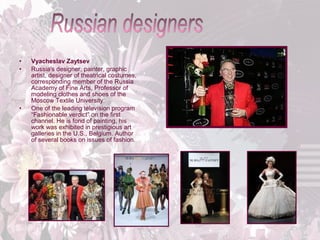 •
•

•

Vyacheslav Zaytsev
Russia's designer, painter, graphic
artist, designer of theatrical costumes,
corresponding member of the Russia
Academy of Fine Arts, Professor of
modeling clothes and shoes of the
Moscow Textile University.
One of the leading television program
“Fashionable verdict” on the first
channel. He is fond of painting, his
work was exhibited in prestigious art
galleries in the U.S., Belgium. Author
of several books on issues of fashion.

 
