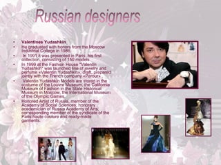 •
•
•
•

•

•

Valentines Yudashkin
He graduated with honors from the Moscow
Industrial College in 1986.
In 1991 it was presented in Paris, his first
collection, consisting of 150 models.
In 1999 at the Fashion House "Valentin
Yudashkin" was launched line of jewelry and
perfume «Valentin Yudashkin», draft, prepared
jointly with the French company «Parour» .
Valentin Yudashkin Models are stored in the
costume of the Louvre Museum, the California
Museum of Fashion in the State Historical
Museum in Moscow, the International Museum
of the Olympic Games.
Honored Artist of Russia, member of the
Academy of Social Sciences, honorary
academician of Russia Academy of Arts,
corresponding member of the syndicate of the
Paris haute couture and ready-made
garments.

 