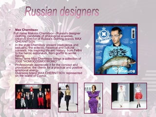 •

•

•

Max Chernitsov
Full name Maksim Chernitsov - Russia's designer
clothing, candidate of philological sciences,
creative director of Russia's clothing brands MAX
CHERNITSOV.
In the style Chernitsov present intelligence and
sexuality, the eclectic, historical and cultural
contexts. His inspiring life and history: from Fellini
to the heroic astronauts, from graffiti to winter
fishing.
Noisy fame Max Chernitsov brings a collection of
2005 "HOMOCOSMODROMO“
Professionals appreciate it for the concept and
provocative, the clients for a practical and positive
emotional energy.
Overseas brand MAX CHERNITSOV represented
on the island of Cyprus.

 