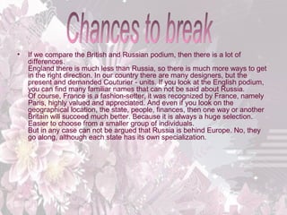 •

If we compare the British and Russian podium, then there is a lot of
differences.
England there is much less than Russia, so there is much more ways to get
in the right direction. In our country there are many designers, but the
present and demanded Couturier - units. If you look at the English podium,
you can find many familiar names that can not be said about Russia.
Of course, France is a fashion-setter, it was recognized by France, namely
Paris, highly valued and appreciated. And even if you look on the
geographical location, the state, people, finances, then one way or another
Britain will succeed much better. Because it is always a huge selection.
Easier to choose from a smaller group of individuals.
But in any case can not be argued that Russia is behind Europe. No, they
go along, although each state has its own specialization.

 