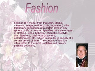 •

Fashion (Fr. mode, from the Latin. Modus measure, image, method, rule, regulation) - the
temporary dominance of a certain style in any
sphere of life or culture. Specifies the style or type
of clothing, ideas, behavior, etiquette, lifestyle,
arts, literature, cuisine, architecture,
entertainment, etc., which is popular in society at a
certain period of time. The concept of fashion
often refers to the most unstable and quickly
passing popularity.

 