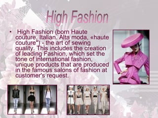 •  High Fashion (born Haute 
couture, Italian. Alta moda, «haute 
couture") - the art of sewing 
quality. This includes the creation 
of leading Fashion, which set the 
tone of international fashion, 
unique products that are produced 
in the famous salons of fashion at 
customer's request. 

 