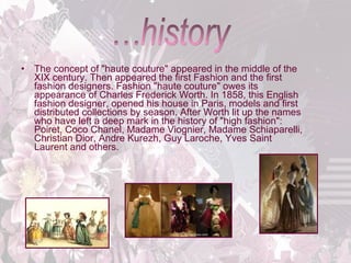 •

The concept of "haute couture" appeared in the middle of the 
XIX century. Then appeared the first Fashion and the first 
fashion designers. Fashion "haute couture" owes its 
appearance of Charles Frederick Worth. In 1858, this English 
fashion designer, opened his house in Paris, models and first 
distributed collections by season. After Worth lit up the names 
who have left a deep mark in the history of "high fashion": 
Poiret, Coco Chanel, Madame Viognier, Madame Schiaparelli, 
Christian Dior, Andre Kurezh, Guy Laroche, Yves Saint 
Laurent and others. 

 