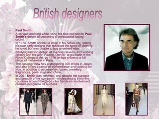 •
•
•
•

•

•

Paul Smith
A serious accident while riding his bike put paid to Paul
Smith's dream of becoming a professional racingcyclist. 
In 1970, Smith opened a store in his native city, selling 
his own early designs that reflected the types of clothing 
he loved but was unable to buy anywhere else. 
Studying fashion design at evening classes, and working 
closely with his wife, Pauline Denyer, a graduate of the 
Royal College of Art, by 1976 lie was showing a full 
range of menswear in Paris. 
The designer now has a staggering 300 shops in Japan, 
and also offers a range of womenswear and clothing for 
kids, in addition to accessories, books, jewellery, 
fragrances, pens, rugs and china. 
In 2001 Smith was knighted, and despite the success 
and breadth of his company - wholesaling to thirty-five 
countries around the globe - his hands-on involvement 
remains integral to its success. 

 