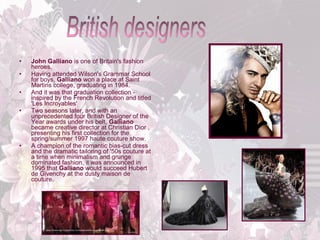 •
•
•
•

•

John Galliano is one of Britain's fashion
heroes.
Having attended Wilson's Grammar School
for boys, Galliano won a place at Saint
Martins college, graduating in 1984.
And it was that graduation collection inspired by the French Revolution and titled
'Les Incroyables'
Two seasons later, and with an
unprecedented four British Designer of the
Year awards under his belt, Galliano
became creative director at Christian Dior ,
presenting his first collection for the
spring/summer 1997 haute couture show.
A champion of the romantic bias-cut dress
and the dramatic tailoring of '50s couture at
a time when minimalism and grunge
dominated fashion, it was announced in
1995 that Galliano would succeed Hubert
de Givenchy at the dusty maison de
couture.

 