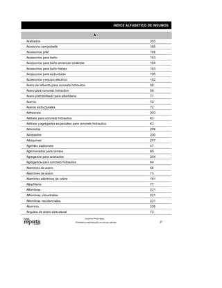 INDICE ALFABETICO DE INSUMOS
A
203Acabados
165Accesorio campobella
166Accesorios jofel
163Accesorios para baño
164Accesorios para baño american estándar
163Accesorios para baño helvex
195Accesorios para estructuras
182Accesorios yequipo electrico
58Acero de refuerzo para concreto hidraulico
58Acero para concreto hidraulico
77Acero prehabilitado para albañileria
72Aceros
72Aceros estructurales
203Adhesivos
63Aditivos para concreto hidraulico
63Aditivos yagregados especiales para concreto hidraulico
206Adocretos
206Adopastos
207Adoquines
57Agentes explosivos
65Aglomerados para cimbra
204Agregados para acabados
64Agregados para concreto hidraulico
58Alambres de acero
73Alambres de acero
181Alambres eléctricos de cobre
77Albañileria
221Alfombras
221Alfombras industriales
221Alfombras residenciales
226Aluminio
72Angulos de acero estructural
Prohibida su reproducción y su uso sin contrato
Derechos Reservados.
27
 