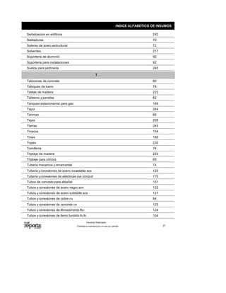 INDICE ALFABETICO DE INSUMOS
242Señalizacion en edificios
72Soldaduras
72Soleras de acero estructural
217Solventes
92Soporteria de aluminio
92Soporteria para instalaciones
245Suelos para jardineria
T
80Tabicones de concreto
78Tabiques de barro
222Tablas de madera
82Tableros y paneles
169Tanques estacionarios para gas
244Tapiz
66Tarimas
205Tejas
245Tierras
154Tinacos
160Tinas
230Topes
74Tornilleria
223Triplays de madera
65Triplays para cimbra
74Tuberia mecanica y ornamental
123Tubería yconexiones de acero inoxidable acx
170Tubería yconexiones de eléctricas pvc conduit
151Tubos de concreto para albañal
122Tubos y conexiones de acero negro acn
121Tubos y conexiones de acero soldable acs
94Tubos y conexiones de cobre cu
123Tubos y conexiones de concreto cn
124Tubos y conexiones de fibrocemento fbc
104Tubos y conexiones de fierro fundido fo fo
Prohibida su reproducción y su uso sin contrato
Derechos Reservados.
37
 