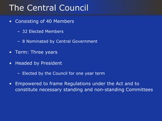 The Central Council
• Consisting of 40 Members

   – 32 Elected Members

   – 8 Nominated by Central Government

• Term: Three years

• Headed by President

   – Elected by the Council for one year term

• Empowered to frame Regulations under the Act and to
  constitute necessary standing and non-standing Committees
 