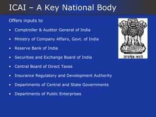 ICAI – A Key National Body
Offers inputs to

• Comptroller & Auditor General of India

• Ministry of Company Affairs, Govt. of India

• Reserve Bank of India

• Securities and Exchange Board of India

• Central Board of Direct Taxes

• Insurance Regulatory and Development Authority

• Departments of Central and State Governments

• Departments of Public Enterprises
 