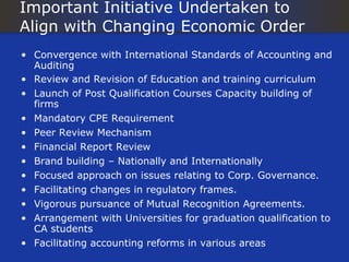 Important Initiative Undertaken to
Align with Changing Economic Order
• Convergence with International Standards of Accounting and
  Auditing
• Review and Revision of Education and training curriculum
• Launch of Post Qualification Courses Capacity building of
  firms
• Mandatory CPE Requirement
• Peer Review Mechanism
• Financial Report Review
• Brand building – Nationally and Internationally
• Focused approach on issues relating to Corp. Governance.
• Facilitating changes in regulatory frames.
• Vigorous pursuance of Mutual Recognition Agreements.
• Arrangement with Universities for graduation qualification to
  CA students
• Facilitating accounting reforms in various areas
 