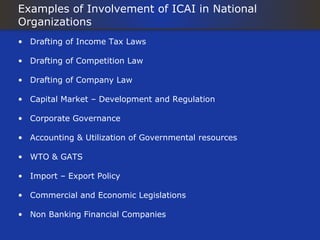 Examples of Involvement of ICAI in National
Organizations
• Drafting of Income Tax Laws

• Drafting of Competition Law

• Drafting of Company Law

• Capital Market – Development and Regulation

• Corporate Governance

• Accounting & Utilization of Governmental resources

• WTO & GATS

• Import – Export Policy

• Commercial and Economic Legislations

• Non Banking Financial Companies
 