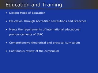 Education and Training
• Distant Mode of Education


• Education Through Accredited Institutions and Branches


• Meets the requirements of international educational
  pronouncements of IFAC


• Comprehensive theoretical and practical curriculum


• Continuous review of the curriculum
 