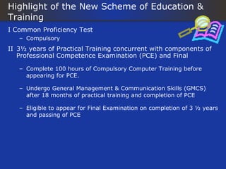 Highlight of the New Scheme of Education &
Training
I Common Proficiency Test
   – Compulsory
II 3½ years of Practical Training concurrent with components of
   Professional Competence Examination (PCE) and Final

   – Complete 100 hours of Compulsory Computer Training before
     appearing for PCE.

   – Undergo General Management & Communication Skills (GMCS)
     after 18 months of practical training and completion of PCE

   – Eligible to appear for Final Examination on completion of 3 ½ years
     and passing of PCE
 