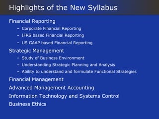 Highlights of the New Syllabus
Financial Reporting
   – Corporate Financial Reporting
   – IFRS based Financial Reporting
   – US GAAP based Financial Reporting

Strategic Management
   – Study of Business Environment
   – Understanding Strategic Planning and Analysis
   – Ability to understand and formulate Functional Strategies

Financial Management
Advanced Management Accounting
Information Technology and Systems Control
Business Ethics
 