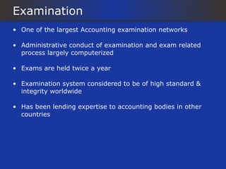Examination
• One of the largest Accounting examination networks

• Administrative conduct of examination and exam related
  process largely computerized

• Exams are held twice a year

• Examination system considered to be of high standard &
  integrity worldwide

• Has been lending expertise to accounting bodies in other
  countries
 