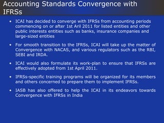 Accounting Standards Convergence with
IFRSs
 • ICAI has decided to converge with IFRSs from accounting periods
   commencing on or after 1st Aril 2011 for listed entities and other
   public interests entities such as banks, insurance companies and
   large-sized entities

 • For smooth transition to the IFRSs, ICAI will take up the matter of
   Convergence with NACAS, and various regulators such as the RBI,
   SEBI and IRDA.

 • ICAI would also formulate its work-plan to ensure that IFRSs are
   effectively adopted from 1st April 2011.

 • IFRSs-specific training programs will be organized for its members
   and others concerned to prepare them to implement IFRSs.

 • IASB has also offered to help the ICAI in its endeavors towards
   Convergence with IFRSs in India
 