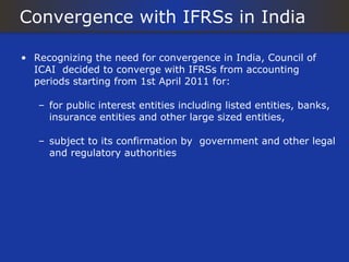 Convergence with IFRSs in India

• Recognizing the need for convergence in India, Council of
  ICAI decided to converge with IFRSs from accounting
  periods starting from 1st April 2011 for:

   – for public interest entities including listed entities, banks,
     insurance entities and other large sized entities,

   – subject to its confirmation by government and other legal
     and regulatory authorities
 