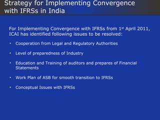Strategy for Implementing Convergence
with IFRSs in India

 For Implementing Convergence with IFRSs from 1st April 2011,
 ICAI has identified following issues to be resolved:

 •   Cooperation from Legal and Regulatory Authorities

 •   Level of preparedness of Industry

 •   Education and Training of auditors and prepares of Financial
     Statements

 •   Work Plan of ASB for smooth transition to IFRSs

 •   Conceptual Issues with IFRSs
 