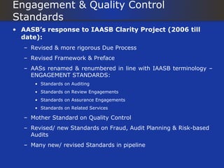 Engagement & Quality Control
Standards
• AASB’s response to IAASB Clarity Project (2006 till
  date):
   – Revised & more rigorous Due Process
   – Revised Framework & Preface
   – AASs renamed & renumbered in line with IAASB terminology –
     ENGAGEMENT STANDARDS:
      • Standards on Auditing
      • Standards on Review Engagements
      • Standards on Assurance Engagements
      • Standards on Related Services

   – Mother Standard on Quality Control
   – Revised/ new Standards on Fraud, Audit Planning & Risk-based
     Audits
   – Many new/ revised Standards in pipeline
 