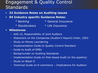Engagement & Quality Control
Standards
• 32 Guidance Notes on Auditing issues
• 04 Industry specific Guidance Notes:
      * Banking               * General Insurance
      * Stockbrokers          * Life Insurance
• Milestones
   – AAS 12, Responsibility of Joint Auditors
   – Statement on the Companies (Auditor’s Report) Order, 2003
   – Study on Money Laundering
   – Implementation Guide to Quality Control Standard
   – Guide to Audit of SMEs
   – Backgrounder on Auditing Standards
   – Implementation Guide on Risk-based Audit (in the pipeline)
   – Study on Basel II
   – Technical Guide on E-commerce – Implications for Auditors
 