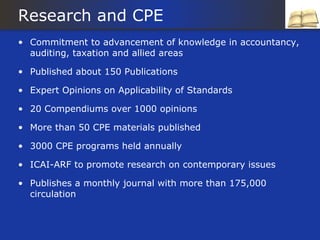 Research and CPE
• Commitment to advancement of knowledge in accountancy,
  auditing, taxation and allied areas

• Published about 150 Publications

• Expert Opinions on Applicability of Standards

• 20 Compendiums over 1000 opinions

• More than 50 CPE materials published

• 3000 CPE programs held annually

• ICAI-ARF to promote research on contemporary issues

• Publishes a monthly journal with more than 175,000
  circulation
 