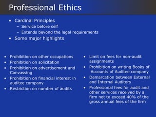 Professional Ethics
  • Cardinal Principles
      – Service before self
      – Extends beyond the legal requirements
  • Some major highlights



• Prohibition on other occupations       • Limit on fees for non-audit
• Prohibition on solicitation              assignments
• Prohibition on advertisement and       • Prohibition on writing Books of
  Canvassing                                Accounts of Auditee company
• Prohibition on financial interest in   • Demarcation between External
  auditee company                          and Internal Auditors
• Restriction on number of audits        • Professional fees for audit and
                                           other services received by a
                                           firm not to exceed 40% of the
                                           gross annual fees of the firm
 