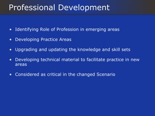 Professional Development

• Identifying Role of Profession in emerging areas

• Developing Practice Areas

• Upgrading and updating the knowledge and skill sets

• Developing technical material to facilitate practice in new
  areas

• Considered as critical in the changed Scenario
 