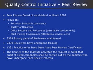 Quality Control Initiative – Peer Review

• Peer Review Board of established in March 2002
• Focus on:
   – Technical Standards compliance
   – Quality of Reporting
   – Office Systems and Procedures (attestation services only)
   – Staff training Programmes (attestation services only)

• 3378 Strong panel of Reviewers maintained
• 2430 Reviewers have undergone training
• 1231 Practice units have been issue Peer Review Certificates
• The Council of the Institute accepted the request of SEBI that
  audit of listed companies shall be carried out by the auditors who
  have undergone Peer Review Process
 