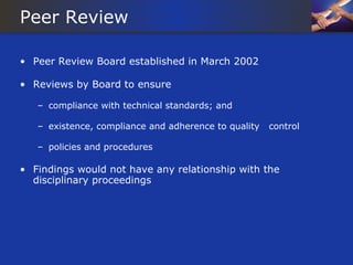 Peer Review

• Peer Review Board established in March 2002

• Reviews by Board to ensure

   – compliance with technical standards; and

   – existence, compliance and adherence to quality   control

   – policies and procedures

• Findings would not have any relationship with the
  disciplinary proceedings
 