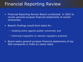 Financial Reporting Review

• Financial Reporting Review Board constituted in 2002 to
  review general purpose financial statements of certain
  enterprises

• Board’s findings would form basis for :

   – initiating action against auditor concerned; and

   – informing irregularity to relevant regulatory authority

• Board seeks general purpose financial statements of top
  500 companies in India on yearly basis
 