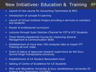 New Initiatives- Education & Training
• Launch of new course for Accounting Technicians & IPCC
• Introduction of concept E-Learning
• Launch of Virtual Institute Project providing e-services to members
  and students
• Recast of professional curriculum
• Lectures through Gyan Darshan Channel for CPT & PCC Students
• Three Months Residential Course for improving General
  Management & Communication Skills
• Establishment of more than 100 computer labs to impart ITT
  Training all over India
• Grant of status of approved research supervisors by the Guru
  Govind Singh Indraprastha University
• Establishment of CA Student Benevolent Fund
• Setting of Centre of Excellence for CA Students

• MOU with Bharathiar University & Guru Jambheshwar University Of
 