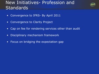 New Initiatives- Profession and
Standards
• Convergence to IFRS- By April 2011

• Convergence to Clarity Project

• Cap on fee for rendering services other than audit

• Disciplinary mechanism framework

• Focus on bridging the expectation gap
 
