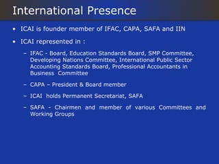 International Presence
• ICAI is founder member of IFAC, CAPA, SAFA and IIN

• ICAI represented in :
   – IFAC - Board, Education Standards Board, SMP Committee,
     Developing Nations Committee, International Public Sector
     Accounting Standards Board, Professional Accountants in
     Business Committee

   – CAPA – President & Board member

   – ICAI holds Permanent Secretariat, SAFA

   – SAFA - Chairmen and member of various Committees and
     Working Groups
 