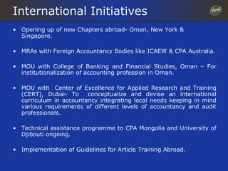 International Initiatives
• Opening up of new Chapters abroad- Oman, New York &
  Singapore.

• MRAs with Foreign Accountancy Bodies like ICAEW & CPA Australia.

• MOU with College of Banking and Financial Studies, Oman – For
  institutionalization of accounting profession in Oman.

• MOU with Center of Excellence for Applied Research and Training
  (CERT), Dubai- To     conceptualize and devise an international
  curriculum in accountancy integrating local needs keeping in mind
  various requirements of different levels of accountancy and audit
  professionals.

• Technical assistance programme to CPA Mongolia and University of
  Djibouti ongoing.

• Implementation of Guidelines for Article Training Abroad.
 