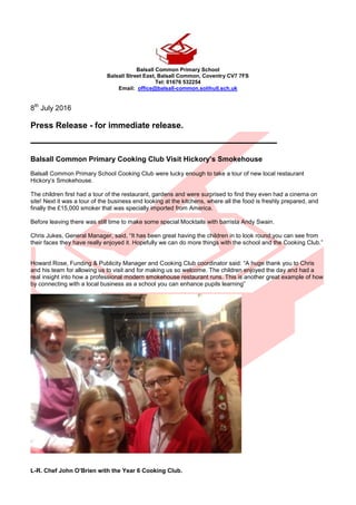Balsall Common Primary School
Balsall Street East, Balsall Common, Coventry CV7 7FS
Tel: 01676 532254
Email: office@balsall-common.solihull.sch.uk
8th
July 2016
Press Release - for immediate release.
_____________________________________
Balsall Common Primary Cooking Club Visit Hickory’s Smokehouse
Balsall Common Primary School Cooking Club were lucky enough to take a tour of new local restaurant
Hickory’s Smokehouse.
The children first had a tour of the restaurant, gardens and were surprised to find they even had a cinema on
site! Next it was a tour of the business end looking at the kitchens, where all the food is freshly prepared, and
finally the £15,000 smoker that was specially imported from America.
Before leaving there was still time to make some special Mocktails with barrista Andy Swain.
Chris Jukes, General Manager, said, “It has been great having the children in to look round;you can see from
their faces they have really enjoyed it. Hopefully we can do more things with the school and the Cooking Club.”
Howard Rose, Funding & Publicity Manager and Cooking Club coordinator said: “A huge thank you to Chris
and his team for allowing us to visit and for making us so welcome. The children enjoyed the day and had a
real insight into how a professional modern smokehouse restaurant runs. This is another great example of how
by connecting with a local business as a school you can enhance pupils learning”
L-R. Chef John O’Brien with the Year 6 Cooking Club.
 