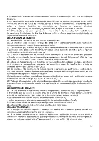 9.16.1 O candidato terá direito ao conhecimento dos motivos de sua eliminação, bem como à interposição 
de recurso. 
9.16.2 Da decisão de eliminação de candidatos, pela Comissão Nacional de Investigação Social, caberá 
recurso para o Chefe da Divisão de Concurso, Seleção e Processos (DISEPRO/DPRF). O candidato deverá 
utilizar o Sistema Eletrônico de Interposição de Recurso, no endereço eletrônico 
http://www.cespe.unb.br/concursos/dprf_12_administrativo, e seguir as instruções ali contidas. 
9.16.3 O candidato que desejar interpor recurso contra a notificação de eliminação pela Comissão Nacional 
de Investigação Social disporá de dois dias úteis para fazê-lo, conforme procedimentos disciplinados no 
respectivo documento de notificação. 
10 DA NOTA FINAL NO CONCURSO 
10.1 A nota final no concurso será a nota final nas provas objetivas. 
10.2 Os candidatos serão ordenados por cargo de acordo com os valores decrescentes das notas finais no 
concurso, observados os critérios de desempate deste edital. 
10.3 Os candidatos que, no ato da inscrição, se declararem com deficiência, se não eliminados no concurso 
e qualificados como pessoa com deficiência, terão seus nomes publicados em lista à parte e figurarão 
também na lista de classificação geral por cargo. 
10.4 O edital de resultado final do concurso público contemplará a relação dos candidatos aprovados, 
ordenados por classificação, dentro dos quantitativos previstos no Anexo II do Decreto nº 6.944, de 21 de 
agosto de 2009, publicado no Diário Oficial da União de 24 de agosto de 2009. 
10.4.1 Caso não haja candidato com deficiência aprovado, serão contemplados os candidatos da listagem 
geral em número correspondente, observada rigorosamente a ordem de classificação e o limite de 
candidatos definido pelo Decreto nº 6.944/2009. 
10.5 Os candidatos não classificados no número máximo de aprovados de que tratam os subitens 10.4 e 
10.4.1 deste edital e o Anexo II do Decreto nº 6.944/2009, ainda que tenham atingido nota mínima, estarão 
automaticamente reprovados no concurso público. 
10.6 Nenhum dos candidatos empatados na última classificação de aprovados será considerado reprovado 
nos termos do disposto no artigo 16, § 3º, do Decreto nº 6.944/2009. 
10.7 Todos os cálculos citados neste edital serão considerados até a segunda casa decimal, arredondando-se 
para o número imediatamente superior se o algarismo da terceira casa decimal for igual ou superior a 
cinco. 
11 DOS CRITÉRIOS DE DESEMPATE 
11.1 Em caso de empate na nota final no concurso, terá preferência o candidato que, na seguinte ordem: 
a) tiver idade igual ou superior a sessenta anos, até o último dia de inscrição neste concurso, conforme 
artigo 27, parágrafo único, da Lei nº 10.741, de 1º de outubro de 2003 (Estatuto do Idoso); 
b) obtiver a maior nota na prova objetiva de Conhecimentos Específicos P2; 
c) obtiver o maior número de acertos na prova objetiva de Conhecimentos Específicos P2; 
d) obtiver o maior número de acertos na prova objetiva de Conhecimentos Básicos P1. 
11.1.1 Persistindo o empate, terá preferência o candidato com maior idade. 
12 DAS DISPOSIÇÕES FINAIS 
12.1 A inscrição do candidato implicará a aceitação das normas para o concurso público contidas nos 
comunicados, neste edital e em outros a serem publicados. 
12.2 É de inteira responsabilidade do candidato acompanhar a publicação de todos os atos, editais e 
comunicados referentes a este concurso público publicados no Diário Oficial da União e/ou divulgados na 
Internet, no endereço eletrônico http://www.cespe.unb.br/concursos/dprf_12_administrativo. 
12 
 