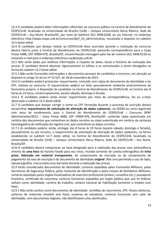 12.3 O candidato poderá obter informações referentes ao concurso público na Central de Atendimento do 
CESPE/UnB, localizada na Universidade de Brasília (UnB) – Campus Universitário Darcy Ribeiro, Sede do 
CESPE/UnB – Asa Norte, Brasília/DF, por meio do telefone (61) 3448-0100, ou via Internet, no endereço 
eletrônico http://www.cespe.unb.br/concursos/dprf_12_administrativo, ressalvado o disposto no subitem 
12.5 deste edital. 
12.4 O candidato que desejar relatar ao CESPE/UnB fatos ocorridos durante a realização do concurso 
deverá fazê-lo junto à Central de Atendimento do CESPE/UnB, postando correspondência para a Caixa 
Postal 4488, CEP 70904-970, Brasília/DF, encaminhando mensagem pelo fax de número (61) 3448-0110 ou 
enviando e-mail para o endereço eletrônico sac@cespe.unb.br. 
12.5 Não serão dadas por telefone informações a respeito de datas, locais e horários de realização das 
provas. O candidato deverá observar rigorosamente os editais e os comunicados a serem divulgados na 
forma do subitem 12.2 deste edital. 
12.5.1 Não serão fornecidos informações e documentos pessoais de candidatos a terceiros, em atenção ao 
disposto no artigo 31 da Lei nº 12.527, de 18 de novembro de 2011. 
12.6 O candidato poderá protocolar requerimento, instruído com cópia do documento de identidade e do 
CPF, relativo ao concurso. O requerimento poderá ser feito pessoalmente mediante preenchimento de 
formulário próprio, à disposição do candidato na Central de Atendimento do CESPE/UnB, no horário das 8 
horas às 19 horas, ininterruptamente, exceto sábado, domingo e feriado. 
12.6.1 O candidato poderá ainda enviar requerimento por meio de correspondência, fax ou e-mail, 
observado o subitem 12.4 deste edital. 
12.7 O candidato que desejar corrigir o nome ou CPF fornecido durante o processo de inscrição deverá 
encaminhar requerimento de solicitação de alteração de dados cadastrais, via SEDEX ou carta registrada 
com aviso de recebimento, para a Central de Atendimento do CESPE/UnB – Concurso DPRF 
Administrativo/2012 – Caixa Postal 4488, CEP 70904-970, Brasília/DF, contendo cópia autenticada em 
cartório dos documentos que contenham os dados corretos ou cópia autenticada em cartório da sentença 
homologatória de retificação do registro civil, que contenham os dados corretos. 
12.7.1 O candidato poderá, ainda, entregar das 8 horas às 19 horas (exceto sábado, domingo e feriado), 
pessoalmente ou por terceiro, o requerimento de solicitação de alteração de dados cadastrais, na forma 
estabelecida no subitem 12.7 deste edital, na Central de Atendimento do CESPE/UnB, localizada na 
Universidade de Brasília (UnB) – Campus Universitário Darcy Ribeiro, Sede do CESPE/UnB – Asa Norte, 
Brasília/DF. 
12.8 O candidato deverá comparecer ao local designado para a realização das provas com antecedência 
mínima de uma hora do horário fixado para seu início, munido somente de caneta esferográfica de tinta 
preta, fabricada em material transparente, do comprovante de inscrição ou do comprovante de 
pagamento da taxa de inscrição e do documento de identidade original. Não será permitido o uso de lápis, 
lapiseira/grafite, marca-texto e/ou borracha durante a realização das provas. 
12.9 Serão considerados documentos de identidade: carteiras expedidas pelos Comandos Militares, pelas 
Secretarias de Segurança Pública, pelos Institutos de Identificação e pelos Corpos de Bombeiros Militares; 
carteiras expedidas pelos órgãos fiscalizadores de exercício profissional (ordens, conselhos etc.); passaporte 
brasileiro; certificado de reservista; carteiras funcionais expedidas por órgão público que, por lei federal, 
valham como identidade; carteira de trabalho; carteira nacional de habilitação (somente o modelo com 
foto). 
12.9.1 Não serão aceitos como documentos de identidade: certidões de nascimento, CPF, títulos eleitorais, 
carteiras de motorista (modelo sem foto), carteiras de estudante, carteiras funcionais sem valor de 
identidade, nem documentos ilegíveis, não identificáveis e/ou danificados. 
13 
 