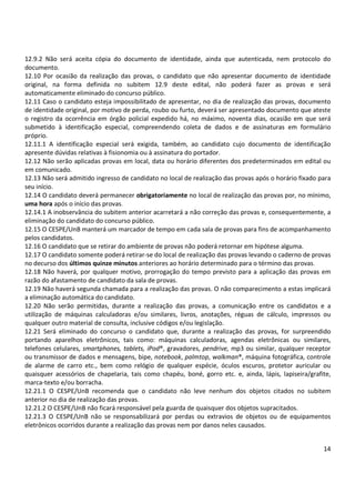 12.9.2 Não será aceita cópia do documento de identidade, ainda que autenticada, nem protocolo do 
documento. 
12.10 Por ocasião da realização das provas, o candidato que não apresentar documento de identidade 
original, na forma definida no subitem 12.9 deste edital, não poderá fazer as provas e será 
automaticamente eliminado do concurso público. 
12.11 Caso o candidato esteja impossibilitado de apresentar, no dia de realização das provas, documento 
de identidade original, por motivo de perda, roubo ou furto, deverá ser apresentado documento que ateste 
o registro da ocorrência em órgão policial expedido há, no máximo, noventa dias, ocasião em que será 
submetido à identificação especial, compreendendo coleta de dados e de assinaturas em formulário 
próprio. 
12.11.1 A identificação especial será exigida, também, ao candidato cujo documento de identificação 
apresente dúvidas relativas à fisionomia ou à assinatura do portador. 
12.12 Não serão aplicadas provas em local, data ou horário diferentes dos predeterminados em edital ou 
em comunicado. 
12.13 Não será admitido ingresso de candidato no local de realização das provas após o horário fixado para 
seu início. 
12.14 O candidato deverá permanecer obrigatoriamente no local de realização das provas por, no mínimo, 
uma hora após o início das provas. 
12.14.1 A inobservância do subitem anterior acarretará a não correção das provas e, consequentemente, a 
eliminação do candidato do concurso público. 
12.15 O CESPE/UnB manterá um marcador de tempo em cada sala de provas para fins de acompanhamento 
pelos candidatos. 
12.16 O candidato que se retirar do ambiente de provas não poderá retornar em hipótese alguma. 
12.17 O candidato somente poderá retirar-se do local de realização das provas levando o caderno de provas 
no decurso dos últimos quinze minutos anteriores ao horário determinado para o término das provas. 
12.18 Não haverá, por qualquer motivo, prorrogação do tempo previsto para a aplicação das provas em 
razão do afastamento de candidato da sala de provas. 
12.19 Não haverá segunda chamada para a realização das provas. O não comparecimento a estas implicará 
a eliminação automática do candidato. 
12.20 Não serão permitidas, durante a realização das provas, a comunicação entre os candidatos e a 
utilização de máquinas calculadoras e/ou similares, livros, anotações, réguas de cálculo, impressos ou 
qualquer outro material de consulta, inclusive códigos e/ou legislação. 
12.21 Será eliminado do concurso o candidato que, durante a realização das provas, for surpreendido 
portando aparelhos eletrônicos, tais como: máquinas calculadoras, agendas eletrônicas ou similares, 
telefones celulares, smartphones, tablets, iPod®, gravadores, pendrive, mp3 ou similar, qualquer receptor 
ou transmissor de dados e mensagens, bipe, notebook, palmtop, walkman®, máquina fotográfica, controle 
de alarme de carro etc., bem como relógio de qualquer espécie, óculos escuros, protetor auricular ou 
quaisquer acessórios de chapelaria, tais como chapéu, boné, gorro etc. e, ainda, lápis, lapiseira/grafite, 
marca-texto e/ou borracha. 
12.21.1 O CESPE/UnB recomenda que o candidato não leve nenhum dos objetos citados no subitem 
anterior no dia de realização das provas. 
12.21.2 O CESPE/UnB não ficará responsável pela guarda de quaisquer dos objetos supracitados. 
12.21.3 O CESPE/UnB não se responsabilizará por perdas ou extravios de objetos ou de equipamentos 
eletrônicos ocorridos durante a realização das provas nem por danos neles causados. 
14 
 