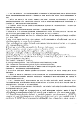 12.22 Não será permitida a entrada de candidatos no ambiente de provas portando armas. O candidato que 
estiver armado deverá se encaminhar à Coordenação antes do início das provas para o acautelamento da 
arma. 
12.23 No dia de realização das provas, o CESPE/UnB poderá submeter os candidatos ao sistema de 
detecção de metal nas salas, corredores e banheiros, a fim de impedir a prática de fraude e de verificar se o 
candidato está portando material não permitido. 
12.24 Terá suas provas anuladas e será automaticamente eliminado do concurso público o candidato que 
durante a sua realização: 
a) for surpreendido dando ou recebendo auxílio para a execução das provas; 
b) utilizar-se de livros, máquinas de calcular ou equipamento similar, dicionário, notas ou impressos que 
não forem expressamente permitidos ou que se comunicar com outro candidato; 
c) for surpreendido portando aparelhos eletrônicos e/ou outros objetos, tais como os listados no subitem 
12.21 deste edital; 
d) faltar com o devido respeito para com qualquer membro da equipe de aplicação das provas, com as 
autoridades presentes ou com os demais candidatos; 
e) fizer anotação de informações relativas às suas respostas no comprovante de inscrição ou em qualquer 
outro meio que não os permitidos; 
f) não entregar o material das provas ao término do tempo destinado para a sua realização; 
g) afastar-se da sala, a qualquer tempo, sem o acompanhamento de fiscal; 
h) ausentar-se da sala, a qualquer tempo, portando a folha de respostas; 
i) descumprir as instruções contidas no caderno de provas, na folha de respostas; 
j) perturbar, de qualquer modo, a ordem dos trabalhos, incorrendo em comportamento indevido; 
k) utilizar ou tentar utilizar meios fraudulentos ou ilegais para obter aprovação própria ou de terceiros em 
qualquer etapa do concurso público; 
l) não permitir a coleta de sua assinatura; 
m) for surpreendido portando caneta fabricada em material não transparente; 
n) for surpreendido portando anotações em papéis que não os permitidos; 
o) for surpreendido portando qualquer tipo de arma durante a realização das provas; 
p) recusar-se a ser submetido ao detector de metal; 
q) recusar-se a transcrever o texto apresentado durante a aplicação das provas para posterior exame 
grafológico. 
12.25 No dia de realização das provas, não serão fornecidas, por qualquer membro da equipe de aplicação 
dessas e/ou pelas autoridades presentes, informações referentes ao seu conteúdo e/ou aos critérios de 
avaliação e de classificação. 
12.26 Se, a qualquer tempo, for constatado, por meio eletrônico, estatístico, visual, grafológico ou por 
investigação policial, ter o candidato se utilizado de processo ilícito, suas provas serão anuladas e ele será 
automaticamente eliminado do concurso público. 
12.27 O descumprimento de quaisquer das instruções supracitadas implicará a eliminação do candidato, 
constituindo tentativa de fraude. 
12.28 O prazo de validade do concurso esgotar-se-á após seis meses, contados a partir da data de 
publicação da homologação do resultado final, podendo ser prorrogado, uma única vez, por igual período. 
12.29 O candidato deverá manter atualizado os seus dados pessoais e seu endereço perante o CESPE/UnB 
enquanto estiver participando do concurso público, por meio de requerimento a ser enviado à Central de 
Atendimento do CESPE/UnB, na forma dos subitens 12.6 ou 12.7 deste edital, conforme o caso, e perante o 
15 
 