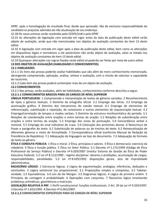 DPRF, após a homologação do resultado final, desde que aprovado. São de exclusiva responsabilidade do 
candidato os prejuízos advindos da não atualização de seu endereço. 
12.30 Os casos omissos serão resolvidos pelo CESPE/UnB e pelo DPRF. 
12.31 As alterações de legislação com entrada em vigor antes da data de publicação deste edital serão 
objeto de avaliação, ainda que não mencionadas nos objetos de avaliação constantes do item 13 deste 
edital. 
12.32 A legislação com entrada em vigor após a data de publicação deste edital, bem como as alterações 
em dispositivos legais e normativos a ele posteriores não serão objeto de avaliação, salvo se listada nos 
objetos de avaliação constantes do item 13 deste edital. 
12.33 Quaisquer alterações nas regras fixadas neste edital só poderão ser feitas por meio de outro edital. 
13 DOS OBJETOS DE AVALIAÇÃO (HABILIDADES E CONHECIMENTOS) 
13.1 HABILIDADES 
13.1.1 Os itens das provas poderão avaliar habilidades que vão além do mero conhecimento memorizado, 
abrangendo compreensão, aplicação, análise, síntese e avaliação, com o intuito de valorizar a capacidade 
de raciocínio. 
13.1.2 Cada item das provas poderá contemplar mais de um objeto de avaliação. 
13.2 CONHECIMENTOS 
13.2.1 Nas provas, serão avaliados, além de habilidades, conhecimentos conforme descritos a seguir. 
13.2.1.1 CONHECIMENTOS BÁSICOS PARA OS CARGOS DE NÍVEL SUPERIOR 
LÍNGUA PORTUGUESA: 1 Compreensão e interpretação de textos de gêneros variados. 2 Reconhecimento 
de tipos e gêneros textuais. 3 Domínio da ortografia oficial. 3.1 Emprego das letras. 3.2 Emprego da 
acentuação gráfica. 4 Domínio dos mecanismos de coesão textual. 4.1 Emprego de elementos de 
referenciação, substituição e repetição, de conectores e outros elementos de sequenciação textual. 4.2 
Emprego/correlação de tempos e modos verbais. 5 Domínio da estrutura morfossintática do período. 5.1 
Relações de coordenação entre orações e entre termos da oração. 5.2 Relações de subordinação entre 
orações e entre termos da oração. 5.3 Emprego dos sinais de pontuação. 5.4 Concordância verbal e 
nominal. 5.5 Emprego do sinal indicativo de crase. 5.6 Colocação dos pronomes átonos. 6 Reescritura de 
frases e parágrafos do texto. 6.1 Substituição de palavras ou de trechos de texto. 6.2 Retextualização de 
diferentes gêneros e níveis de formalidade. 7 Correspondência oficial (conforme Manual de Redação da 
Presidência da República). 7.1 Adequação da linguagem ao tipo de documento. 7.2 Adequação do formato 
do texto ao gênero. 
ÉTICA E CONDUTA PÚBLICA: 1 Ética e moral. 2 Ética, princípios e valores. 3 Ética e democracia: exercício da 
cidadania. 4 Ética e função pública. 5 Ética no Setor Público. 5.1 Decreto nº 1.171/1994 (Código de Ética 
Profissional do Serviço Público) e Decreto nº 6.029/2007 (Institui Sistema de Gestão da Ética do Poder 
Executivo Federal). 5.2 Lei nº 8.112/1990 - regime disciplinar: deveres e proibições, acumulação de cargos, 
responsabilidades, penalidades. 5.3 Lei nº 8.429/1992: disposições gerais, atos de improbidade 
administrativa. 
RACIOCÍNIO LÓGICO: 1 Estruturas lógicas. 2 Lógica de argumentação: analogias, inferências, deduções e 
conclusões. 3 Lógica sentencial (ou proposicional). 3.1 Proposições simples e compostas. 3.2 Tabelas-verdade. 
3.3 Equivalências. 3.4 Leis de De Morgan. 3.5 Diagramas lógicos. 4 Lógica de primeira ordem. 5 
Princípios de contagem e probabilidade. 6 Operações com conjuntos. 7 Raciocínio lógico envolvendo 
problemas aritméticos, geométricos e matriciais. 
LEGISLAÇÃO RELATIVA À PRF: 1 Perfil constitucional: funções institucionais. 2 Art. 20 da Lei nº 9.503/1997. 
3 Decreto nº 1.655/1995. 4 Decreto nº 6.061/2007. 
13.2.1.2 CONHECIMENTOS ESPECÍFICOS PARA OS CARGOS DE NÍVEL SUPERIOR 
16 
 